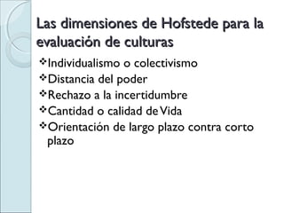 Las dimensiones de Hofstede para la
evaluación de culturas
Individualismo o colectivismo
Distancia del poder
Rechazo a la incertidumbre
Cantidad o calidad de Vida
Orientación de largo plazo contra corto
 plazo
 