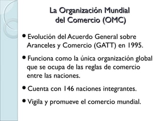 La Organización Mundial
             del Comercio (OMC)
Evolución del Acuerdo General sobre
 Aranceles y Comercio (GATT) en 1995.
Funciona  como la única organización global
 que se ocupa de las reglas de comercio
 entre las naciones.
Cuenta    con 146 naciones integrantes.
Vigila   y promueve el comercio mundial.
 