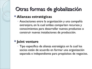 Otras formas de globalización
Alianzas   estratégicas
 ◦ Asociaciones entre la organización y una compañía
   extranjera, en la cual ambas comparten recursos y
   conocimientos para desarrollar nuevos productos o
   construir nuevas instalaciones de producción.

Joint   venture
 ◦ Tipo específico de alianza estratégica en la cual los
   socios están de acuerdo en formar una organización
   separada e independiente para propósitos de negocios.
 