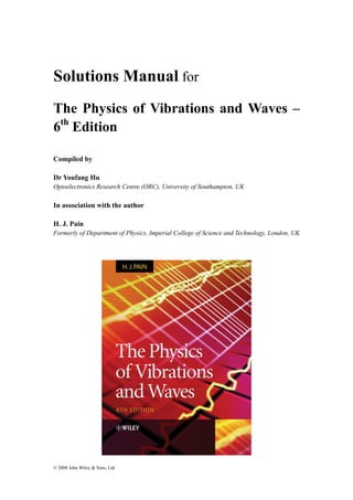 Solutions Manual for 
The Physics of Vibrations and Waves – 
6th Edition 
Compiled by 
Dr Youfang Hu 
Optoelectronics Research Centre (ORC), University of Southampton, UK 
In association with the author 
H. J. Pain 
Formerly of Department of Physics, Imperial College of Science and Technology, London, UK 
© 2008 John Wiley & Sons, Ltd 
 