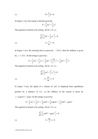&& C 
i.e. θ + θ = 0 
E = 1 mv + sx = ρAlx& + ρgAx = ρAlx& + ρgAx 
© 2008 John Wiley & Sons, Ltd 
I 
In Figure 1.1(c), the energy is directly given by: 
E = 1 mv + 1 
sx 
2 2 
2 
2 
The equation of motion is by setting dE dt = 0 , i.e.: 
0 
d & 
⎟⎠ 
1 2 1 
2 = ⎛ mx + sx 
dt 
2 
2 
⎞ 
⎜⎝ 
&x& s 
i.e. + x = 0 
m 
In Figure 1.1(c), the restoring force is given by: − 2Tx l , then the stiffness is given 
by: s = 2T l . So the energy is given by: 
x mx T 
l 
1 x 
2 1 
2 
1 
1 
2 2 2 2 2 2 
2 
1 
2 
2 
2 
l 
E = mv + sx = mx& + T = & + 
The equation of motion is by setting dE dt = 0 , i.e.: 
0 
mx T 
d & 
1 2 2 = ⎟⎠ 
⎛ + x 
2 
⎞ 
⎜⎝ 
l 
dt 
&x& T 
i.e. + 2 x = 0 
lm 
In Figure 1.1(e), the liquid of a volume of ρAl is displaced from equilibrium 
position by a distance of l 2 , so the stiffness of the system is given by 
s = 2ρgAl l = 2ρgA. So the energy is given by: 
2 1 
2 
1 
1 
2 2 2 2 2 2 
2 
1 
2 
2 
2 
The equation of motion is by setting dE dt = 0 , i.e.: 
0 
d ρ & ρ 
1 2 2 = ⎟⎠ 
⎛ Alx + gAx 
dt 
2 
⎞ 
⎜⎝ 
&x& g 
i.e. + 2 x = 0 
l 
 