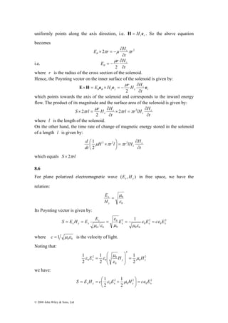 uniformly points along the axis direction, i.e. z z H = H e . So the above equation 
becomes 
S = E H = E E = E = ε E = 
cε E 
x y x © 2008 John Wiley & Sons, Ltd 
E πr μ Hz π θ ∂ 
2 r2 
t 
∂ 
× = − 
i.e. 
E r Hz 
t 
∂ 
∂ 
= − 
μ 
2 
θ 
where r is the radius of the cross section of the solenoid. 
Hence, the Poynting vector on the inner surface of the solenoid is given by: 
r 
E H E e H e μ 
r H ∂ 
H z 
e 
z z z ∂ 
t 
× = × = − 
2 
θ θ 
which points towards the axis of the solenoid and corresponds to the inward energy 
flow. The product of its magnitude and the surface area of the solenoid is given by: 
S rl r H H rl r lH H 
z 
t 
μ 
× 2 = 2 π π 
2 
t 
z 
z 
∂ 
× = 
∂ 
z ∂ 
∂ 
2 
π 
where l is the length of the solenoid. 
On the other hand, the time rate of change of magnetic energy stored in the solenoid 
of a length l is given by: 
d z 
H r l r lH H 
t 
dt 
∂ 
z ∂ 
⎛ 2 × 2 ⎞ 
2 
2 
= ⎟⎠ 
⎜⎝ 
1 μ π π 
which equals S × 2πrl 
8.6 
For plane polarized electromagnetic wave ( x , y ) E H in free space, we have the 
relation: 
μ 
0 
ε 
0 
= 
y 
E 
x 
H 
Its Poynting vector is given by: 
2 
0 
2 
0 
0 0 
2 
ε 
0 
0 
0 0 
1 
x x x 
x 
μ μ ε 
μ ε 
where 0 0 c = 1 μ ε is the velocity of light. 
Noting that: 
2 
0 
2 
μ 
⎞ 
⎛ 
ε ε 0 
⎟ = ⎟ 
0 
0 
2 
1 
1 
0 2 
2 
1 
2 
x y y E H μ H 
ε 
⎠ 
⎜ ⎜ 
⎝ 
= 
we have: 
2 
= = ⎛ + 
S E H c ε E μ H = c ε ⎟⎠ 
E x y x y 0 
x 2 
0 
2 
1 
0 2 
1 
2 
⎞ 
⎜⎝ 
 
