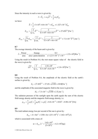Since the intensity in such a wave is given by: 
S = 1 × × × × − × E ≈ × − E 
= S = S S Vm 
ε 
= 0 
= S = S S Am 
Power 8 2 
I = = Wm 
× 
E I 
2 − 
E = S = × ≈ Vm− 
1 2 12 2 6 
= ε + μ =ε = × − × = × − 
© 2008 John Wiley & Sons, Ltd 
2 
I S c E 1 c E av = = ε = ε 
0 max 
2 
0 2 
we have: 
2 
max 
3 108 8.8 10 12 1.327 10 
2 3 
max 
2 
2 2 1 2 1 2 1 
27.45 [ ] 
8 12 
3 10 8.8 10 
1 2 
0 
max 
− 
− ≈ 
× × × 
c 
E 
ε 
2 2 1 2 2 1 2 1 
7.3 10 [ ] 
8 -7 
3 10 4 10 
1 2 
0 
max 
0 
max 
≈ × − − 
× × × 
c 
H E 
μ μ π 
8.7 
The average intensity of the beam and is given by: 
1.53 10 [ ] 
0.3 
(2.5 10 ) 10 
Energy 
area pulse duration 
area 
3 2 4 
− 
− − = × 
× × × 
= 
× 
π 
Using the result in Problem 8.6, the root mean square value of the electric field in 
the wave is given by: 
8 
1.53 10 5 1 
8 12 
= = Vm 
2.4 10 [ ] 
3 10 8.8 10 
0 
− ≈ × 
× × × 
c 
ε 
8.8 
Using the result of Problem 8.6, the amplitude of the electric field at the earth’s 
surface is given by: 
27.45 1 2 27.45 1350 1010[ 1] 
0 
and the amplitude of the associated magnetic field in the wave is given by: 
7.3 10 2 1350 2.7[ 1] 
H = × − × ≈ Am− 
0 
The radiation pressure of the sunlight upon the earth equals the sum of the electric 
field energy density and the magnetic field energy density, i.e. 
8.8 10 1010 8.98 10 [ ] 
1 
2 
2 
0 0 
2 
0 0 
2 
0 0 p E H E Pa rad 
8.9 
The total radiant energy loss per second of the sun is given by: 
E S 4 r2 1350 4 (15 1010 )2 3.82 1026[J ] loss = × π = × π × × = × 
which is associated with a mass of: 
3.82 10 9 
4.2 10 [ ] 
8 2 
(3 10 ) 
26 
m E c2 kg loss = × 
× 
× 
= = 
 