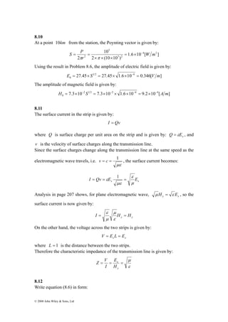 8.10 
At a point 10km from the station, the Poynting vector is given by: 
S P = × − 
0 E = × S = × × − = V m 
0 H = × − S = × − × × − = × − A m 
© 2008 John Wiley & Sons, Ltd 
1.6 10 [ ] 
10 
2 (10 10 ) 
2 
4 2 
3 2 
5 
W m 
r 
2 × × × 
= = 
π π 
Using the result in Problem 8.6, the amplitude of electric field is given by: 
27.45 1 2 27.45 1.6 10 4 0.346[ ] 
The amplitude of magnetic field is given by: 
7.3 10 2 1 2 7.3 10 2 1.6 10 4 9.2 10 4[ ] 
8.11 
The surface current in the strip is given by: 
I = Qv 
where Q is surface charge per unit area on the strip and is given by: x Q =εE , and 
v is the velocity of surface charges along the transmission line. 
Since the surface charges change along the transmission line at the same speed as the 
electromagnetic wave travels, i.e. 
v = c = 1 , the surface current becomes: 
με 
ε 
= = ε 1 = 
x x I Qv E E 
μ 
με 
Analysis in page 207 shows, for plane electromagnetic wave, y x μ H = ε E , so the 
surface current is now given by: 
μ 
ε 
y y I = H = H 
ε 
μ 
On the other hand, the voltage across the two strips is given by: 
x x V = E L = E 
where L = 1 is the distance between the two strips. 
Therefore the characteristic impedance of the transmission line is given by: 
μ 
ε 
Z V 
= = = 
x 
H 
y 
E 
I 
8.12 
Write equation (8.6) in form: 
 