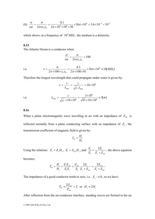0.1 
σ 
(b) = = π 
9 3 2 
πνε ε π 
σ 
< π 
π ε ε π 
T H 
© 2008 John Wiley & Sons, Ltd 
4 6 
0 
36 10 3.6 10 10 
2 10 10 50 
2 
× × = × − < − 
× × × 
σ 
ωε 
r 
which shows, at a frequency of 104MHz , the medium is a dielectric. 
8.15 
The Atlantic Ocean is a conductor when: 
100 
σ 
= > 
2 πνε ε 
0 
σ 
ωε 
r 
4.3 
i.e. 36 10 10[ ] 
2 100 81 
2 100 
9 
0 
MHz 
r 
× × ≈ 
× × 
= 
× × 
ν 
Therefore the longest wavelength that could propagate under water is given by: 
6 
v c 
= = = 10×10 
λ ε λ 
max max 
ν 
r 
c 3 10 
m 
max 6 8 
× 
i.e. 3[ ] 
10 10 81 10 10 
6 
r 
≈ 
× × 
= 
× × 
= 
ε 
λ 
8.16 
When a plane electromagnetic wave travelling in air with an impedance of air Z is 
reflected normally from a plane conducting surface with an impedance of c Z , the 
transmission coefficient of magnetic field is given by: 
t 
i 
T = H 
H H 
Using the relations: t c t E = Z H , i air i E = Z H , and 
= 2 c 
, the above equation 
Z 
c air 
E 
t 
i 
Z Z 
E 
+ 
becomes: 
air 
Z 
Z 
E Z 
= = = 2 2 
H Z Z 
c air 
c 
c air 
air 
c 
t air 
i c 
t 
i 
Z 
Z Z 
Z 
E Z 
H 
+ 
= 
+ 
The impedance of a good conductor tends to zero, i.e. →0 c Z , so we have: 
T ≈ 2 Z air 
= 2 
or H ≈ 2H 
t i air 
H Z 
After reflection from the air-conductor interface, standing waves are formed in the air 
 