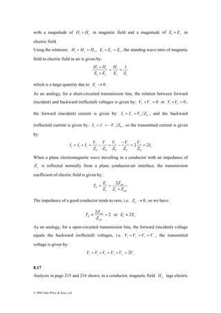 with a magnitude of i r H + H in magnetic field and a magnitude of i r E + E in 
electric field. 
Using the relations: i r t H + H = H , i r t E + E = E , the standing wave ratio of magnetic 
field to electric field in air is given by: 
I I I V 2 2 
© 2008 John Wiley & Sons, Ltd 
H H = H 
1 
t 
= t c 
+ 
i r 
i r 
E Z 
E + 
E 
which is a large quantity due to →0 c Z . 
As an analogy, for a short-circuited transmission line, the relation between forward 
(incident) and backward (reflected) voltages is given by: + = 0 + − V V or + = 0 i r V V , 
the forward (incident) current is given by: 0 I I V Z i + + = = , and the backward 
(reflected) current is given by: 0 I I V Z r − − = = − , so the transmitted current is given 
by: 
V 
V 
V 
V 
− 
= + = + − − = + − + = + 
= 
I 
t i r i Z 
Z 
Z 
Z 
Z 
0 0 0 0 0 
When a plane electromagnetic wave travelling in a conductor with an impedance of 
c Z is reflected normally from a plane conductor-air interface, the transmission 
coefficient of electric field is given by: 
air 
T E 
= = 2 
E Z Z 
c air 
t 
i 
Z 
E 
+ 
The impedance of a good conductor tends to zero, i.e. →0 c Z , so we have: 
T ≈ 2 Z air 
= 2 
or E ≈ 2E 
t i air 
E Z 
As an analogy, for a open-circuited transmission line, the forward (incident) voltage 
equals the backward (reflected) voltages, i.e. + − V = V = V = V i r , the transmitted 
voltage is given by: 
+ + + V = V +V = V +V = V t i r 2 
8.17 
Analysis in page 215 and 216 shows, in a conductor, magnetic field y H lags electric 
 