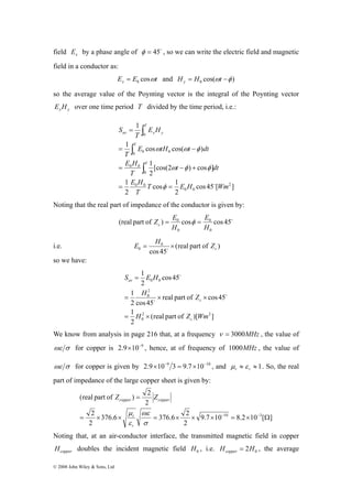 field Ex by a phase angle of φ = 45o , so we can write the electric field and magnetic 
field in a conductor as: 
(real part of ) 2 
Z = 
Z 
copper copper 376.6 376.6 2 
2 
© 2008 John Wiley & Sons, Ltd 
E E t x cosω 0 = and cos( ) 0 H = H ωt −φ y 
so the average value of the Poynting vector is the integral of the Poynting vector 
x y E H over one time period T divided by the time period, i.e.: 
∫ 
0 
= 
1 cos ω cos( ω φ 
) 
cos 45 [ ] 
∫ 
= − 
0 0 0 
1 
∫ 
= − + 
cos 1 
2 
E H 
1 
2 
[cos(2 ) cos ] 
2 
1 
2 
0 0 
0 
0 0 
E H 
0 0 
T E H Wm 
T 
t dt 
T 
E tH t dt 
T 
E H 
T 
S 
T 
T 
T 
av x y 
= φ 
= o 
ω φ φ 
Noting that the real part of impedance of the conductor is given by: 
E 
Z E c = φ = 
(real part of ) cos 0 
cos 45o 
0 
0 
0 
H 
H 
0 c E = H × Z o 
i.e. 0 
(real part of ) 
cos45 
so we have: 
S E H 
0 0 
H Z 
= 
= × × 
(real part of )[ ] 
1 
1 
2 
real part of cos45 
1 
2 
0 
2 cos45 
cos45 
2 
2 2 
0 
H Z Wm 
c 
c 
av 
= × 
o 
o 
o 
We know from analysis in page 216 that, at a frequency ν = 3000MHz , the value of 
ωε σ for copper is 2.9×10−9 , hence, at of frequency of 1000MHz , the value of 
ωε σ for copper is given by 2.9×10−9 3 = 9.7×10−10 , and ≈ ≈ 1 r r μ ε . So, the real 
part of impedance of the large copper sheet is given by: 
9.7 10 8.2 10 [ ] 
2 
2 
2 
ωε 
μ 
= × × = × × × − 10 = × − 
3 Ω 
σ 
r 
ε 
r 
Noting that, at an air-conductor interface, the transmitted magnetic field in copper 
copper H doubles the incident magnetic field 0 H , i.e. 0 H 2H copper = , the average 
 