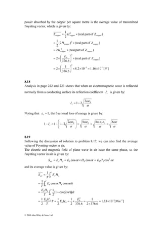 power absorbed by the copper per square metre is the average value of transmitted 
Poynting vector, which is given by: 
⎛ 
1 I 
1 1 2 ⎟ ⎟⎠ 
2ωε 0 = 8 8 8 0 = = r ∫ 
0 
= 
1 cos cos 
= 
∫ 
∫ 
E H 
ω ω 
= + 
1 
0 0 0 
1 
0 
0 0 
T E H E Wm 
E H 
© 2008 John Wiley & Sons, Ltd 
S H Z 
copper copper copper 
1 
1 
H Z 
(2 ) (real part of ) 
2 
= × 
copper copper 
H Z 
2 (real part of ) 
8.2 10 1.16 10 [ ] 
= × 
= ×⎛ 
2 1 
376.6 
(real part of ) 
376.6 
2 
(real part of ) 
2 
3 7 
2 
2 
0 
2 
2 
2 
W 
E Z 
copper 
copper copper 
⎞ 
⎞ 
− − × = × × ⎟⎠ 
= ×⎛ 
⎜⎝ 
× ⎟⎠ 
⎜⎝ 
= × 
8.18 
Analysis in page 222 and 223 shows that when an electromagnetic wave is reflected 
normally from a conducting surface its reflection coefficient r I is given by: 
ωε 0 = 1− 2 2 r I 
σ 
Noting that = 1 r ε 
, the fractional loss of energy is given by: 
ωε 
σ 
ωε ε 
σ 
ωε 
σ 
σ 
⎞ 
⎜ ⎜⎝ 
− = − − r 
8.19 
Following the discussion of solution to problem 8.17, we can also find the average 
value of Poynting vector in air. 
The electric and magnetic field of plane wave in air have the same phase, so the 
Poynting vector in air is given by: 
S = E H = E cos ω t × H cos ω t = E H cos 
2ω 
t air x y 0 0 0 0 and its average value is given by: 
1.33 10 [ ] 
1 
2 376.6 
1 
2 376.6 
1 
2 
2 
[1 cos(2 )] 
2 
1 
3 1 
2 
0 
0 0 
0 0 
= × − − 
× 
= = = × = 
T 
t dt 
T 
E tH tdt 
T 
E H 
T 
S 
T 
T 
T 
air x y 
ω 
 
