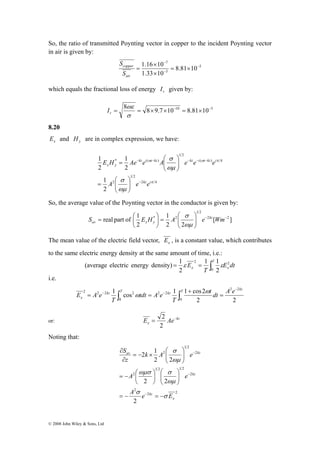 So, the ratio of transmitted Poynting vector in copper to the incident Poynting vector 
in air is given by: 
⎞ 
⎛ 
− − − − − 
E H Ae e A e e e 
1 
1 
⎞ 
⎛ 
real part of 1 2 2 
S = ⎛ E H A e kz Wm 
av x y ωμ 
(average electric energy density) 1ε ε 
T kz kz T kz 
= ∫ = ∫ ω 
2 2 2 2 
© 2008 John Wiley & Sons, Ltd 
− 
= × 
1.16 10 − 
5 
7 
3 
8.81 10 
× 
1.33 10 
− 
× 
= 
copper 
S 
air 
S 
which equals the fractional loss of energy r I given by: 
ωε 
= 8 = 8×9.7×10−10 = 8.81×10−5 
σ 
r I 
8.20 
x E and y H are in complex expression, we have: 
σ 
kz i t kz kz i t kz i 
ω ω π 
2 4 
1 2 
2 
( ) 4 
1 2 
1 
* ( ) 
2 
2 
2 
π 
σ 
⎞ 
ωμ 
ωμ 
kz i 
x y 
− 
⎛ 
A e e 
⎟ ⎟⎠ 
⎜ ⎜⎝ 
= 
⎟ ⎟⎠ 
⎜ ⎜⎝ 
= 
So, the average value of the Poynting vector in the conductor is given by: 
[ ] 
1 
2 2 
2 
1 2 
⎞ 
* 2 − − 
⎟ ⎟⎠ 
⎜ ⎜⎝ 
= ⎟⎠ 
⎜⎝ 
σ 
The mean value of the electric field vector, x E , is a constant value, which contributes 
to the same electric energy density at the same amount of time, i.e.: 
1 1 
= = ∫T 
2 2 
x x E dt 
T 
E 
0 
2 
2 
i.e. 
1 cos 1 1 cos2 2 2 
2 2 
0 
2 2 
0 
x 
t dt A e 
T 
tdt A e 
T 
E A e 
− 
+ 
− ω 
− = 
2 
or: kz 
x E = Ae− 
2 
Noting that: 
2 1 
σ 
⎞ 
⎛ 
av kz 
k A e 
2 2 
ωμ 
⎛ 
ωμσ σ 
⎞ 
⎞ 
∂ 
= − ⎛ 
A e 
2 2 
2 
2 
1 2 1 2 
2 
2 
1 2 
2 
2 
2 2 
x 
kz 
kz 
A e E 
S 
z 
σ 
σ 
ωμ 
= − = − 
⎟ ⎟⎠ 
⎜ ⎜⎝ 
⎟⎠ 
⎜⎝ 
⎟ ⎟⎠ 
⎜ ⎜⎝ 
= − × 
∂ 
− 
− 
− 
 