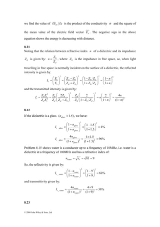 we find the value of S z av ∂ ∂ is the product of the conductivity σ and the square of 
the mean value of the electric field vector x E . The negative sign in the above 
equation shows the energy is decreasing with distance. 
8.21 
Noting that the relation between refractive index n of a dielectric and its impedance 
d Z is given by: 
n = Z0 , where 0 Z is the impedance in free space, so, when light 
⎛ 
= 
I E 
2 
I Z E 
t 
⎞ 
⎛ 
+ 
⎞ 
⎛ 
+ 
⎞ 
⎛ 
t + 
© 2008 John Wiley & Sons, Ltd 
d Z 
travelling in free space is normally incident on the surface of a dielectric, the reflected 
intensity is given by: 
2 2 
Z Z 
0 
0 
2 
0 
0 
2 
1 
⎛ 
+ 
1 
⎛ 
1 
+ 
1 
⎞ 
⎟⎠ 
⎜⎝ 
− 
⎞ 
= ⎟ ⎟⎠ 
⎜ ⎜⎝ 
− 
⎞ 
= ⎟ ⎟⎠ 
⎛ 
⎜ ⎜⎝ 
Z − 
Z 
+ 
⎞ 
= ⎟ ⎟⎠ 
⎜ ⎜⎝ 
n 
n 
Z Z 
d 
Z Z 
r 
E 
d 
d 
d 
i 
r 
and the transmitted intensity is given by: 
2 
2 2 
Z 
Z 
2 2 
0 
0 
2 
0 
0 
2 
0 
4 
n 
(1 ) 
1 
2 
1 
n 
n 
n 
Z Z Z 
d 
Z Z 
Z 
Z 
Z E 
d d d 
d i d 
= ⎟⎠ 
⎜⎝ 
= ⎟ ⎟⎠ 
⎜ ⎜⎝ 
= ⎟ ⎟⎠ 
⎜ ⎜⎝ 
+ 
= = 
8.22 
If the dielectric is a glass ( = 1.5) glass n , we have: 
4% 
1 2 2 
1 1.5 
⎛ 
+ 
⎞ 
⎛ 
+ 
glass 
n 
= ⎟⎠ 
_ 1 
1 1.5 
⎞ 
⎜⎝ 
− 
= ⎟ ⎟ 
⎠ 
⎜ ⎜ 
⎝ 
− 
= 
glass 
r glass n 
I 
96% 
4 × 
1.5 
glass 
n 
_ 2 2 = 
(1 1.5) 
4 
(1 ) 
+ 
= 
+ 
= 
glass 
t glass n 
I 
Problem 8.15 shows water is a conductor up to a frequency of 10MHz, i.e. water is a 
dielectric at a frequency of 100MHz and has a refractive index of: 
= = 81 = 9 water r n ε 
So, the reflectivity is given by: 
64% 
1 2 1 9 
2 
⎛ 
+ 
⎞ 
⎛ 
+ 
I n 
_ 1 9 
⎟⎠ 
= r water n 
1 
⎞ 
⎜⎝ 
− 
= ⎟ ⎟⎠ 
⎜ ⎜⎝ 
− 
= 
water 
water 
and transmittivity given by: 
36% 
4 × 
9 
_ 2 2 = 
(1 9) 
4 
water 
t water n 
(1 ) 
+ 
= 
+ 
= 
water 
I n 
8.23 
 