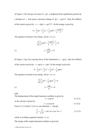In Figure 1.1(f), the gas of a mass of ρAl is displaced from equilibrium position by 
a distance of x and causes a pressure change of dp = −γpAx V , then, the stiffness 
of the system is given by s = − Adp x =γpA2 V . So the energy is given by: 
© 2008 John Wiley & Sons, Ltd 
2 2 
E mv sx Alx pA x 
V 
= 1 2 + 1 
2 γ 
= 1 
ρ & 2 
+ 
1 
2 
2 
2 
2 
The equation of motion is by setting dE dt = 0 , i.e.: 
0 
1 2 2 
d γ 
Alx 1 
pA x 
2 
2 
⎞ 
2 = ⎟ ⎟⎠ 
⎛ 
⎜ ⎜⎝ 
+ 
V 
dt 
ρ & 
x γ 
pA 
i.e. + x = 0 
l ρ 
V 
&& 
In Figure 1.1(g), the restoring force of the hydrometer is − ρgAx , then the stiffness 
of the system is given by s = ρgAx x = ρgA. So the energy is given by: 
E = 1 mv + 1 
sx = 1 
mx& + 1 
ρgAx 
2 2 2 2 
2 
2 
2 
2 
The equation of motion is by setting dE dt = 0 , i.e.: 
0 
d & ρ 
⎟⎠ 
1 2 1 
2 = ⎛ mx + gAx 
dt 
2 
2 
⎞ 
⎜⎝ 
x A g ρ 
i.e. + x = 0 
m 
&& 
1.12 
The displacement of the simple harmonic oscillator is given by: 
x = asinωt (1.12.1) 
so the velocity is given by: 
x& = aω cosωt (1.12.2) 
From (1.12.1) and (1.12.2), we can eliminate t and get: 
2 
+ = t + t = 
x ω ω 
& (1.12.3) 
sin2 cos2 1 
2 
2 2 
2 
a 
x 
a 
ω 
which is an ellipse equation of points (x, x&) . 
The energy of the simple harmonic oscillator is given by: 
 