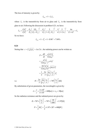 The loss of intensity is given by: 
2 
⎞ 
⎛ 
+ 
⎞ 
⎛ 
+ 
⎞ 
⎛ 
I Z E Z 
2 Z 
Z 
2 
1 2 
n 
= 
i t 
I 
t 2 (1 ) 
© 2008 John Wiley & Sons, Ltd 
1 2 1 loss t t I = − I I 
where t1 I is the transmittivity from air to glass and t 2 I is the transmittivity from 
glass to air. Following the discussion in problem 8.21, we have: 
2 1 
2 2 
0 0 
2 
0 
0 
0 
2 
4 
1 1 
1 
t 
d 
d 
d 
d 
t i 
n 
Z Z Z n n 
Z Z 
Z 
Z E 
+ 
= ⎟ ⎟⎠ 
⎜ ⎜⎝ 
= ⎟ ⎟⎠ 
⎜ ⎜⎝ 
= ⎟ ⎟⎠ 
⎜ ⎜⎝ 
+ 
= = 
So we have: 
1 2 1 0.962 7.84% 
1 = − = − = loss t I I 
8.24 
Noting that 1 μ ε λω 2π 0 0 c = = , the radiating power can be written as: 
2 
0 
q x 
q 
ω 
x I 
2 
μ ε 
0 
ω 
πε λ ω 
π μ 
= × 0 
⎛ 
0 
2 
2 2 0 0 0 
x 
P dE 
0 
2 
0 
2 2 
2 2 
2 
0 
2 
0 
2 
3 
0 
2 
0 
2 4 
2 
3 
12 
4 
12 
1 
2 
12 
x I 
c c 
c 
dt 
⎞ 
⎟⎠ 
⎜⎝ 
= 
⋅ 
= 
= = 
ε λ 
π ω 
ω 
πε 
πε 
2 2 
R π μ x x 
= ⎛ ⎟⎠ 
= ⎛ 
i.e. 787 [ ] 
3 
0 0 
⎟⎠ 
Ω 2 
0 
0 
⎞ 
⎜⎝ 
⎞ 
⎜⎝ 
ε λ λ 
By substitution of given parameters, the wavelength is given by: 
m x m 
600[ ] 30[ ] 
8 
3 × 
10 
5 10 
5 0 
ν 
c 
= >> = 
× 
= = 
λ 
So the radiation resistance and the radiated power are given by: 
1.97[ ] 
2 2 
R x 
787 787 30 
= ×⎛ ⎟⎠ 
0 = Ω ⎟⎠ 
600 
⎞ 
⎜⎝ 
⎞ 
= ×⎛ 
⎜⎝ 
λ 
1 2 1 
2 
0 P = RI = × × ≈ W 
1.97 20 400[ ] 
2 
2 
 