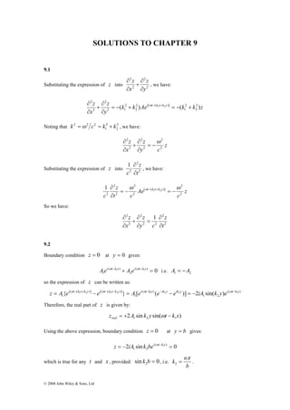 SOLUTIONS TO CHAPTER 9 
9.1 
∂ 
+ 
∂ 
Substituting the expression of z into 2 
∂ ω − + 
k 2 =ω2 c2 = k + k , we have: 
z = A{ei ωt− k1x+k2 y − ei ωt− k1x−k2 y } = A [ei ωt−k1x (e−ik2 y − eik2 y )] = −2iA sin(k y)ei ωt−k1x 
Therefore, the real part of z is given by: 
© 2008 John Wiley & Sons, Ltd 
2 
2 
2 
y 
z 
x 
z 
∂ 
∂ 
, we have: 
k k Ae k k z 
∂ 
+ 
y 
z 
x 
z ( ) i t k x k y ( 2 ) 
2 
2 
1 
2 [ ( )] 
2 
2 
2 1 
2 
2 
2 
= − + 1 2 = − + 
∂ 
∂ 
Noting that 2 
2 
2 
1 
z 
2 ω 
z 
∂ 
+ 
y c 
∂ 
x 
z 
2 
2 
2 
2 
2 
= − 
∂ 
∂ 
2 
1 
∂ 
Substituting the expression of z into 2 
2 
t 
z 
c ∂ 
, we have: 
2 
1 2 1 = −ω ω = −ω 
∂ 
z 
c 
Ae 
z 
t c 
c 
t k x k y 
2 
[ ( )] 
2 
2 
2 
2 
2 
∂ − + 
So we have: 
2 
2 
2 1 
z 
2 2 
2 
2 
t 
z 
∂ 
+ 
y c 
∂ 
x 
z 
∂ 
∂ 
= 
∂ 
∂ 
9.2 
Boundary condition z = 0 at y = 0 gives: 
Aei ωt−k1x + A ei ( ωt−k1x ) = 0 
i.e. A = −A 
1 2 2 
( ) 
1 
so the expression of z can be written as: 
( ) 
1 2 
( ) 
1 
[ ( )] [ ( )] 
1 
2 sin sin( ) 1 2 1z A k y t k x real = + ω − 
Using the above expression, boundary condition z = 0 at y = b gives: 
z = − iA k bei ωt−k1x = 
2 sin ( ) 0 
1 2 
which is true for any t and x , provided: sin 0 2 k b = , i.e. 
k nπ 
= 2 . 
b 
 