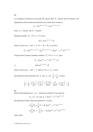 9.3 
As an analogy to discussion in text page 242, electric field z E between these two planes is the 
superposition of the incident and reflected waves, which can be written as: 
0 ( ) i k x k y t i k x k y t ik x ik x i k y t 
z 
+ = ⎛ 
μ 
© 2008 John Wiley & Sons, Ltd 
[( ) ] 
E E e x y E e x y + −ω − + −ω = + 
2 
[( ) ] 
1 
i k x k y t i k x k y t 
z 
where k k cosθ x = and k k sinθ y = 
Boundary condition = 0 z E at x = 0 gives: 
1 2 + = E E ei ky y− t ω 
( ) 0 ( ) 
which is true for any t and y if 1 2 0 E = −E = E , so we have: 
( ) 
0 
[( ) ] 
0 
[( ) ] 
E E e x y E e x y E e x e x e y + −ω − + −ω − −ω = − = − 
Using the above equation, boundary condition = 0 z E at x = a gives: 
( ) 0 ( ) 
0 = − = ik a −ik a i k y− t 
z 
E E e x e x e y ω 
i.e. sin k ae i ( k y y− ω 
t 
) = 0 x 
which is true for any t and y if sin k a = 0 x , i.e. k n a x = π . 
By substitution of the expressions for c λ 
and g λ 
1 1 
c g λ λ 
+ , we have: 
into 2 2 
20 
2 
= = ⎛ 
2 
2 
2 2 2 2 
2 
2 2 
1 
ω 
⎞ 
⎛ 
+ ⎟⎠ 
2 2 (2 ) (2 ) 2 
1 1 
⎞ 
π λ 
λ λ π π π π 
= ⎟⎠ 
⎜⎝ 
+ 
= ⎟ ⎟⎠ 
⎜ ⎜⎝ 
⎞ 
⎜⎝ 
c 
kx ky kx ky k 
c g 
9.4 
Electric field components in x, y, z directions in problem 9.3 are given by: 
0 ( ) ik x ik x i k y t 
E = E = 0 and E = E e − e − e ( y −ω 
) 
x x x y z 
By substitution of these values into equation 8.1, we have: 
− − 
x x y 
ik x ik x i k y t 
( ) 
( ) 
∂ 
E ik E e e e 
x 
0 
( ) 
0 
( ) 
∂ 
= 
y z x 
ik x ik x i k y t 
x z y 
x x y 
∂ 
∂ 
H 
t 
E ik E e e e 
y 
H 
t 
ω 
ω 
μ 
− − 
= − + 
∂ 
= − 
∂ 
− 
= − 
∂ 
∂ 
− 
which yields: 
 