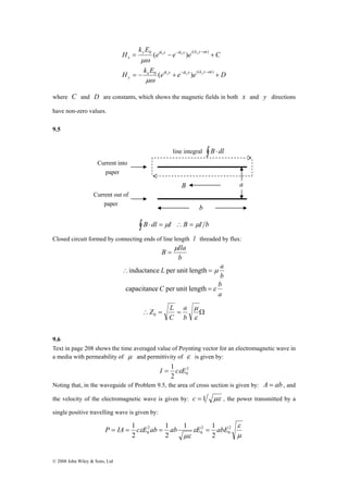 P = IA = 1 c E ab = ab E = abE 
© 2008 John Wiley & Sons, Ltd 
0 − ( − 
) 
e e e C 
k E 
H 
( ) 
= x − x y 
+ 
μω 
H k E x e ik x e ik x e i k y t 
D 
y 
y ik x ik x i k y t 
x 
0 − ( − 
) 
( ) 
= − x + x y 
+ 
ω 
ω 
μω 
where C and D are constants, which shows the magnetic fields in both x and y directions 
have non-zero values. 
9.5 
∫ B⋅ dl = μI ∴B = μI b 
Closed circuit formed by connecting ends of line length l threaded by flux: 
B Ila μ 
b 
= 
∴inductance L per unit length = μ a 
b 
capacitanceC per unit length =ε b 
a 
μ 
a 
Z L 0 
∴ = = Ω 
ε 
b 
C 
9.6 
Text in page 208 shows the time averaged value of Poynting vector for an electromagnetic wave in 
a media with permeability of μ and permittivity of ε is given by: 
2 
I = 1 cεE 
2 0 
Noting that, in the waveguide of Problem 9.5, the area of cross section is given by: A = ab , and 
the velocity of the electromagnetic wave is given by: c = 1 με , the power transmitted by a 
single positive travelling wave is given by: 
ε 
μ 
1 1 
1 
ε 2 
2 
ε 
0 με 
2 
0 
2 
0 
2 
2 
B a 
b 
Current into 
paper 
Current out of 
paper 
line integral ∫ B⋅ dl 
 