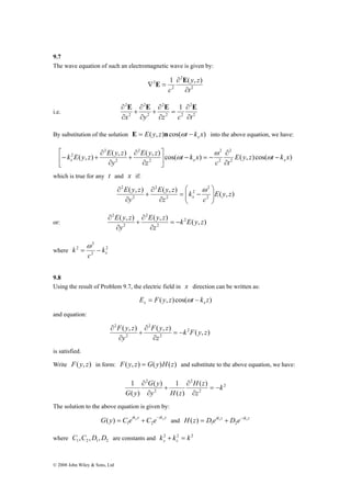 9.7 
The wave equation of such an electromagnetic wave is given by: 
⎤ 
k E y z E y z x x x − 
⎡ 
2 
ω 
k = − 
© 2008 John Wiley & Sons, Ltd 
∇ E = E 
2 1 ( , ) 
2 
2 
2 
t 
y z 
∂ 
c ∂ 
2 1 
2 
x y z c ∂t 
∂ E E E E 
∂ 
+ 
∂ 
+ 
i.e. 2 2 
2 
2 
2 
2 
2 
∂ 
= 
∂ 
∂ 
∂ 
By substitution of the solution E( y, z) cos( t k x) x E = n ω − into the above equation, we have: 
2 
2 
E y z 
( , ) ( , ) ω 
( , ) cos( ) ( , )cos( ) 2 
2 
2 
2 
2 
2 
∂ 
2 E y z t k x 
c t 
t k x 
z 
y 
∂ 
− = − ⎥⎦ 
⎢⎣ 
∂ 
∂ 
+ 
∂ 
∂ 
− + ω 
ω 
which is true for any t and x if: 
2 
E y z 
E y z 
⎞ 
⎛ 
= − 
( , ) ( , ) ( , ) 
∂ ω 
2 
2 
2 
2 
2 
2 
E y z 
c 
k 
z 
y 
x ⎟ ⎟⎠ 
⎜ ⎜⎝ 
∂ 
∂ 
+ 
∂ 
E y z E y z 
= − 
or: ( , ) ( , ) ( , ) 2 
2 
2 
2 
2 
k E y z 
z 
y 
∂ 
∂ 
+ 
∂ 
∂ 
where 2 
2 
2 
x k 
c 
9.8 
Using the result of Problem 9.7, the electric field in x direction can be written as: 
E F( y, z) cos( t k z) x x = ω − 
and equation: 
F y z F y z 
= − 
( , ) ( , ) 2 ( , ) 
2 
2 
2 
2 
k F y z 
z 
y 
∂ 
∂ 
+ 
∂ 
∂ 
is satisfied. 
Write F( y, z) in form: F( y, z) = G( y)H(z) and substitute to the above equation, we have: 
2 
2 G y 
H ( z 
) 
1 k 
2 
2 
( ) 1 
2 
( ) 
( ) 
z 
y H z 
G y 
= − 
∂ 
∂ 
+ 
∂ 
∂ 
The solution to the above equation is given by: 
G y C eiky y C e iky y − = + 1 2 ( ) and H z = D eikz z + D e−ikz z 1 2 ( ) 
where 1 2 1 2 C ,C ,D ,D are constants and k 2 k 2 k 2 y z + = 
 