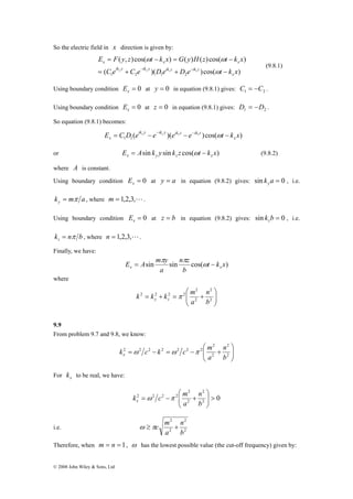 So the electric field in x direction is given by: 
E = F y z ω t − k x = G y H z ω 
t − 
k x 
x x x 
= y + y z + z − 
( )( )cos( ) 
© 2008 John Wiley & Sons, Ltd 
( , ) cos( ) ( ) ( ) cos( ) 
1 2 1 2 C e C e D e D e t k x 
x 
ik y ik y ik z ik z 
− − ω 
(9.8.1) 
Using boundary condition = 0 x E at y = 0 in equation (9.8.1) gives: 1 2 C = −C . 
Using boundary condition = 0 x E at z = 0 in equation (9.8.1) gives: 1 2 D = −D . 
So equation (9.8.1) becomes: 
ik y ik y ik z ik z 
E C D ( e e )( e e )cos( t k x ) x 
1 1 x 
= y − − y z − − z − ω 
or E Asin k y sin k z cos( t k x) x y z x = ω − (9.8.2) 
where A is constant. 
Using boundary condition = 0 x E at y = a in equation (9.8.2) gives: sin k a = 0 y , i.e. 
k m a y = π , where m = 1,2,3,L. 
Using boundary condition = 0 x E at z = b in equation (9.8.2) gives: sin k b = 0 z , i.e. 
k n b z = π , where n = 1,2,3,L. 
Finally, we have: 
E A m π y n π 
= z 
ω − 
x x sin sin cos( t k x) 
b 
a 
where 
⎞ 
⎟ ⎟⎠ 
⎛ 
k k k m y z π 
⎜ ⎜⎝ 
2 
2 
n 
= + = + 2 
2 
2 2 2 2 
b 
a 
9.9 
From problem 9.7 and 9.8, we know: 
⎞ 
⎟ ⎟⎠ 
⎛ 
k c k c m x ω ω π 
⎜ ⎜⎝ 
2 
2 
n 
= − = − + 2 
2 
2 2 2 2 2 2 2 
b 
a 
For x k to be real, we have: 
2 
⎛ 
n 
k c m x ω π 
2 2 2 2 > ⎟ ⎟⎠ 
0 2 
2 
2 
⎞ 
⎜ ⎜⎝ 
= − + 
b 
a 
2 
2 
n 
ω ≥πc m + 
i.e. 2 
2 
b 
a 
Therefore, when m = n = 1, ω has the lowest possible value (the cut-off frequency) given by: 
 