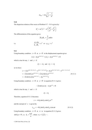 i ω t − k x + k y i ω t − − k x + k y i ω t − k x − k y i ω 
t − − k x − 
k y 
z = A { e − e } + A { 
e − 
e 
1 2 1 2 1 2 1 2 
i ω t − k y i ω 
t + 
k y 
Ai k xe A i k xe 
2 sin 2 sin 
= − + 
− + 
ω ω 
i k x Ae A e 
= − − 
k nπ 1 
1 = , where 1,2,3,L 1 n = . 
© 2008 John Wiley & Sons, Ltd 
1 1 
a b 
ω =πc + 
min 2 2 
9.10 
The dispersion relation of the waves of Problem 9.7 – 9.9 is given by: 
⎞ 
⎟ ⎟⎠ 
⎛ 
k c m x ω π 
⎜ ⎜⎝ 
2 
2 
n 
= − + 2 
2 
2 2 2 2 
b 
a 
The differentiation of this equation gives: 
2 = 2 
k dkx x 2 
ωdω 
c 
d 
k x x 
i.e. c2 
dk 
= 
ω ω 
or v v c2 p g = 
9.11 
Using boundary condition z = 0 at x = 0 in the displacement equation gives: 
A + A ei ωt−k2 y + A + A ei ωt+k2 y = 
( ) ( ) ( ) 0 
2 3 
( ) 
1 4 
which is true for any t and y if: 
1 4 A = −A and 2 3 A = −A 
so we have: 
2 2 
i t k y i t k y 
( ) 
2 sin [ ] 
2 
( ) 
1 1 
( ) 
2 1 
( ) 
1 1 
[ ( )] [ ( )] 
2 
[ ( )] [ ( )] 
1 
2 2 
(9.11.1) 
Using boundary condition z = 0 at y = 0 in equation (9.11.1) gives: 
2 sin ( ) 0 1 1 2 − i k x A − A eiωt = 
which is true for any t and x if: 
1 2 A = A 
Therefore, equation (9.11.1) becomes: 
z A k x k yeiωt 
1 1 2 = −4 sin sin 
and the real part of z is given by: 
z A k x k y t real 4 sin sin cosω 1 1 2 = − (9.11.2) 
Using boundary condition z = 0 at x = a in equation (9.11.2) gives: 
sin 0 1 k a = , i.e. 
a 
 