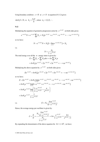 Using boundary condition z = 0 at y = b in equation (9.11.2) gives: 
sin 0 2 k b = , i.e. 
k n π 2 
2 = , where 1,2,3,L 2 n = . 
e−hν kTN = e−hν kTΣN = N e− ν + e− ν + e− ν +L+ e− + ν 
=Σ =Σ = Σ 
E E N nh h N n 
ν ν ν ν ν 
= − + − + − + + − 
Ee−hν kT = hνN e− hν kT + e− hν kT + e− hν kT +L+ ne− n+ hν kT 
ν ν ν ν ν ν 
E Ee h N e e e e ne 
ν ν ν ν ν 
h N e e e e ne 
lim[1 ] 
= + + + + − 
ν 
⎛ 
h ν 
N e e 
lim 1 
0 
− 
h kT 
h kT 
h kT 
N h e 
e 
E 
ν 
= = − − 
© 2008 John Wiley & Sons, Ltd 
b 
9.12 
Multiplying the equation of geometric progression series by e−hν kT on both sides gives: 
h kT h kT h kT n h kT 
[ 2 3 ( 1) ] 
0 
n 
n 
so we have: 
0 
N − e − h ν kT N = N [1 − lime − ( n + 1) 
h ν 
kT ] = 
N 
0 n 
→∞ 
i.e. 
N N − − ν 
e h kT 
= 
1 
0 
The total energy over all the n energy states is given by: 
n 
n 
n 
n 
ν ν 
h kT h kT h kT nh kT 
( 2 2 3 3 ) 
0 
n 
n 
h N e e e L 
ne 
Multiplying the above equation by e−hν kT on both sides gives: 
[ 2 2 3 3 4 ( 1) ] 
0 
so we have: 
− 
− 
1 
h kT 
h kT 
nh ν 
kT 
h kT nh kT 
n 
h kT 
h kT h kT n h kT nh kT 
n 
h kT 
h kT h kT h kT nh kT n h kT 
n 
h kT 
e 
h N e 
e 
n 
e 
ν 
ν 
ν ν 
ν 
ν 
ν 
− 
− 
− 
→∞ 
− 
− − − − − 
→∞ 
− 
− − − − − + 
→∞ 
− 
− 
= 
⎞ 
⎟ ⎟⎠ 
⎜ ⎜⎝ 
− 
− 
= 
− = + + + + − 
1 
1 
lim[ ] 
0 
2 ( 1) 
0 
2 3 ( 1) 
0 
L 
L 
− 
h kT 
e 
ν ν 
E N h e ν 
i.e. 0 (1 − 
− 
h kT )2 
= 
Hence, the average energy per oscillator is given by: 
1 1 
0 2 
(1 ) 
1 
0 
− 
= 
− 
= 
− 
− 
N 
− 
− 
h kT h kT 
h kT 
e 
h 
e 
h e 
e 
N 
ν ν 
ν 
ν 
ν 
ν 
ν 
ν 
ε 
By expanding the denominator of the above equation for hν << kT , we have: 
 