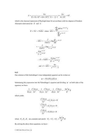 2 ( ) 8 
1 ( ) 1 
( ) 1 
π 
X x 2 
© 2008 John Wiley & Sons, Ltd 
kT 
h h 
ν 
≈ = 
h kT 
ν 
h kT h kT 
+ + + − 
= 
ν 
ν ν 
ε 
[1 ( )2 2 L] 1 
which is the classical expression of Rayleigh-Jeans for an oscillator with two degrees of freedom. 
Alternative derivation for E and ε : 
E = Nε = Nnhν where 
ν ν 
nh e 
Σ 
Σ 
∞ 
= 
− 
∞ 
= 
− 
= 
0 
0 
( ) 
n 
nh kT 
n 
nh kT 
e 
nh 
ν 
ν 
ν 
∂ 
log 1 
kT e 
h ν 
kT 
h kT 
n 
h kT 
nh kT 
h e 
− 
e 
e 
kT 
nh 
ν 
ν 
ν 
ν 
− 
− − 
∞ 
= 
− 
− 
− 
= 
∂ − 
= − 
∂ 
∂ 
∴ = − Σ 
1 
1 
( ) 
log 
( ) 
1 
0 
1 
h kT 
2 
ν ν 
E Nnh ν N h e− 
ν 
0 
(1 e 
h kT ) 
− 
− 
∴ = = 
and 
−1 
nh h ν 
ν 
ε ν 
= = e−h kT 
9.13 
One solution of this Schrodinger’s time-independent equation can be written as: 
ψ = X (x)Y( y)Z(z) 
Substituting this expression into the Schrodinger’s equation and dividing ψ on both sides of the 
equation, we have: 
E 
h 
m 
Z z 
z 
Y y 
y Z z 
X x 
x Y y 
2 
2 
2 
2 
2 
2 
( ) 
( ) 
( ) 
= − 
∂ 
∂ 
+ 
∂ 
∂ 
+ 
∂ 
∂ 
which yields: 
X x 
( ) ( ) 0 
Y y 
x 
( ) ( ) 0 
Z z 
y 
( ) ( ) 0 
2 
2 
2 
2 
2 
2 
+ = 
∂ 
∂ 
+ = 
∂ 
∂ 
+ = 
∂ 
∂ 
E Z z 
z 
E Y y 
y 
E X x 
x 
z 
8π 2 
E E E m x y z 2 
where x y z E ,E ,E are constants and satisfy: E 
h 
+ + = 
By solving the above three equations, we have: 
 