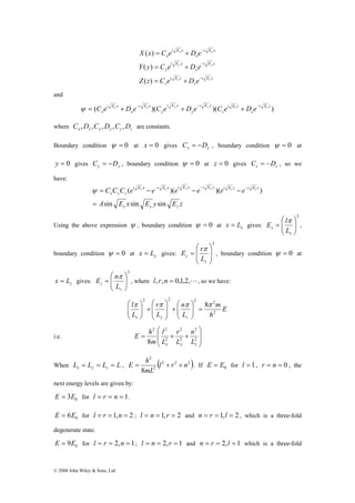C e x D e x C e y D e y C e z D e z ψ = + − + − + − 
i E x i E x i E y i E y i E z i E z 
ψ = − − − − − − 
C C C e e e e e e 
x y z 
( )( )( ) 
sin sin sin 
⎛ 
= 
E nπ 
z L 
© 2008 John Wiley & Sons, Ltd 
X x C e D e 
− 
= + 
x x 
( ) 
Y y C e D e 
− 
= + 
y y 
i E z 
( ) 
Z z C e D e 
z 
i E z 
z 
i E y 
y 
i E y 
y 
i E x 
x 
i E x 
x 
− 
= + 
z z 
( ) 
and 
( )( )( i E z ) 
z 
i E z 
z 
i E y 
y 
i E y 
y 
i E x 
x 
i E x 
x 
where x x y y z z C ,D ,C ,D ,C ,D are constants. 
Boundary condition ψ = 0 at x = 0 gives x x C = −D , boundary condition ψ = 0 at 
y = 0 gives y y C = −D , boundary condition ψ = 0 at z = 0 gives z z C = −D , so we 
have: 
x x y y z z 
A E x E y E z 
x y z 
= 
Using the above expression ψ , boundary condition ψ = 0 at x x = L gives: 
2 
⎞ 
E lπ 
⎟ ⎟⎠ 
⎜ ⎜⎝ ⎛ 
= 
x L 
x 
, 
boundary condition ψ = 0 at y x = L gives: 
2 
⎞ 
E rπ 
⎟ ⎟ 
⎠ 
⎛ 
= 
⎜ ⎜ 
⎝ 
y 
y L 
, boundary condition ψ = 0 at 
z x = L gives: 
2 
⎞ 
⎟ ⎟⎠ 
⎜ ⎜⎝ 
z 
, where l, r,n = 0,1,2,L, so we have: 
E 
2 2 2 2 π π π 8π 
h 
m 
⎛ 
+ ⎟ ⎟ 
⎠ 
⎛ 
+ ⎟ ⎟⎠ 
l 
r 
n 
L 
L 
L 
x y z 
2 
⎞ 
= ⎟ ⎟⎠ 
⎜ ⎜⎝ 
⎞ 
⎜ ⎜ 
⎝ 
⎞ 
⎛ 
⎜ ⎜⎝ 
⎞ 
⎛ 
2 2 
8 x y z L 
2 
2 
r 
l 
E h 
i.e. ⎟ ⎟ 
⎠ 
⎜ ⎜ ⎝ 
= + + 2 
2 
2 
n 
L 
L 
m 
E = h + + . If 0 E = E for l = 1, r = n = 0 , the 
When L L L L x y z = = = , ( 2 2 2 ) 
2 
2 
8 
l r n 
mL 
next energy levels are given by: 
0 E = 3E for l = r = n = 1. 
0 E = 6E for l = r =1,n = 2 ; l = n = 1, r = 2 and n = r = 1,l = 2 , which is a three-fold 
degenerate state. 
0 E = 9E for l = r = 2,n = 1; l = n = 2, r = 1 and n = r = 2,l = 1 which is a three-fold 
 