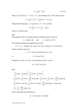 ⎛ 
y 
− + ⎟ ⎟⎠ 
x 
y 
sin sin cos cos 
2 
φ φ φ φ 
2 
2 
⎞ 
xy 
x 
y 
xy 
y 
x 
sin sin 2 sin sin cos cos 2 cos cos 
⎛ 
x 
= + − + + − 
φ φ φ φ φ φ φ φ 
2 
xy 
y 
(sin cos ) (sin cos ) 2 (sin sin cos cos ) 
x 
= + + + − + 
2 
2 
2 
2 
φ φ φ φ φ φ φ φ 
xy 
y 
x 
= + − − 
© 2008 John Wiley & Sons, Ltd 
E = 1 mx& 2 + 1 
sx 2 
(1.12.4) 
2 
2 
Write (1.12.3) in form x&2 =ω2 (a2 − x2 ) and substitute into (1.12.4), then we have: 
E = 1 mx& + 1 
sx = 1 
mω ( a − x ) + 1 
sx 
2 2 2 2 2 2 
2 
2 
2 
2 
Noting that the frequency ω is given by: ω 2 = s m , we have: 
E = 1 s a − x + sx = 1 
sa 
( ) 1 
2 
2 2 2 2 
2 
2 
which is a constant value. 
1.13 
The equations of the two simple harmonic oscillations can be written as: 
sin( ) 1 y = a ωt +φ and sin( ) 2 y = a ωt +φ +δ 
The resulting superposition amplitude is given by: 
[sin( ) sin( )] 2 sin( 2)cos( 2) 1 2 R = y + y = a ωt +φ + ωt +φ +δ = a ωt +φ +δ δ 
and the intensity is given by: 
I = R2 = 4a2 cos2 (δ 2)sin2 (ωt +φ +δ 2) 
i.e. I ∝ 4a2 cos2 (δ 2) 
Noting that sin2 (ωt +φ +δ 2) varies between 0 and 1, we have: 
0 ≤ I ≤ 4a2 cos2 (δ 2) 
1.14 
2 cos( ) 
1 2 
1 2 
2 
2 
2 
1 
1 2 1 2 
1 2 
1 
2 
1 
2 
2 
2 
2 
2 
2 
2 
2 
1 
1 2 
1 2 
2 
2 
2 
1 
1 
2 
2 
2 
1 2 
1 2 
1 
2 
2 
2 
2 
2 
2 
1 
2 
2 
1 
1 
2 
2 
1 
2 
2 
1 
φ φ 
⎟ ⎟⎠ 
⎜ ⎜⎝ 
⎞ 
⎜ ⎜⎝ 
− 
a a 
a 
a 
a a 
a 
a 
a a 
a 
a 
a a 
a 
a 
a 
a 
a 
a 
On the other hand, by substitution of : 
x = + 
1 1 
1 
sinωt cosφ cosωt sinφ 
a 
 