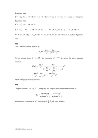 degenerate state. 
E = 11E0 for l = r = 1,n = 3; l = n = 1, r = 3 and n = r = 1,l = 3 which is a three-fold 
degenerate state. 
0 E = 12E for l = r = n = 2 . 
0 E = 14E for l = 1,r = 2,n = 3 ; l = 1,n = 3, r = 2 ; l = 2,n = 1, r = 3 ; 
l = 2,n = 3, r = 1; l = 3,n = 1, r = 2 and l = 3,n = 2, r = 1 which is a six-fold degenerate 
state. 
9.14 
Planck’s Radiation Law is given by: 
© 2008 John Wiley & Sons, Ltd 
ν 
πν ν 
E d h kT 1 
ν ν ν d 
e 
h 
c 
8 
3 
2 
− 
= 
At low energy levels hν << kT , by expansion of ehν kT in series, the above equation 
becomes: 
⎞ 
ν 
2 
πν ν 
h 
h 
+ + ⎛ 
2 
1 1 
d πν 
ν 
kT 
h 
πν ν 
ν 
ν 
ν ν 
ν ν 
d 
c 
h kT 
c 
d 
kT 
kT 
h 
c 
E d 
3 
3 
2 
3 2 
8 8 
1 
2 
8 
≈ = 
− + ⎟⎠ 
⎜⎝ 
= 
L 
which is Rayleigh-Jeans expression 
9.15 
Using the variable x = ch λkT , energy per unit range of wavelength can be written as: 
E ch kTx π π 
λ 
8 ( ) 
= x ch ex 
( ) ( 1) 
8 ( ) 
( ) ( 1) 
4 
5 
5 
5 
− 
= 
− 
kTx 
ch e 
Substitute the expression of λ E into integral ∫∞ 
0 
λ λ E d and, we have: 
 