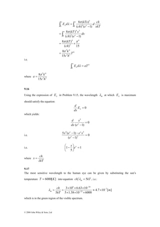 5 4 
15 
a k π 
8 
c h 
= 
x ch 
© 2008 John Wiley & Sons, Ltd 
E d kTx 
8 ( ) 
∞ ∞ 
∫ ∫ 
0 4 
kT x 
8 ( ) 
kT 
8 ( ) 
( ) ( 1) 
π π 
= × 
ch 
( ) 15 
4 
5 4 
k 
3 3 
4 
3 
4 
0 3 
4 3 
5 
0 
8 
15 
( ) ( 1) 
T 
c h 
dx 
ch e 
d ch 
xkT 
ch e 
x 
x 
π 
π 
π 
λ λ 
= 
− 
= 
− 
= 
∫ 
∞ 
i.e. 
4 
∫ E d = aT ∞ λ λ 
0 
where 3 3 
9.16 
Using the expression of λ E in Problem 9.15, the wavelength m λ at which λ E is maximum 
should satisfy the equation: 
d 
= 0 λ E 
dx 
which yields: 
0 
5 
x 
( 1) 
= 
ex − 
d 
dx 
x x 
e 
4 5 
x e e x 
5 ( 1) 
− − 
x 
i.e. 0 
( 1) 
2 
= 
− 
⎛ − x ex 
i.e. 1 
1 5 
⎟⎠ 
= ⎞ 
⎜⎝ 
where 
kT 
λ 
= 
9.17 
The most sensitive wavelength to the human eye can be given by substituting the sun’s 
temperature T = 6000[K] into equation ch kT m λ = 5 , i.e.: 
4.7 10 [ ] 
8 34 
3 × 10 × 6.63 × 
10 
5 1.38 10 6000 
ch 
5 
7 
23 
m 
kT 
m 
− 
− 
− 
≈ × 
× × × 
λ = = 
which is in the green region of the visible spectrum. 
 