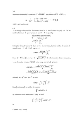 9.18 
Substituting the tungsten’s temperature T = 2000[K] into equation ch kT m λ = 5 , i.e.: 
S E dE m Ed E L 
© 2008 John Wiley & Sons, Ltd 
14 10 [ ] 
8 34 
3 × 10 × 6.63 × 
10 
5 1.38 10 2000 
ch 
5 
7 
23 
m 
kT 
m 
− 
− 
− 
≈ × 
× × × 
λ = = 
which is well into infrared. 
9.19 
As an analogy to the derivation of number of points in ν state shown in text page 250, 251, the 
number of points in k space between k and k + dk is given by: 
(volume of spherical shell) 
8 
2 3 
8 
πk dk L 
4 
volume of cell 
1 
⎞ 
⎟⎠ 
= ⋅⎛ 
⎜⎝ 
π 
Noting that for each value of k there are two allowed states, the total number of states in k 
space between k and k + dk is given by: 
2 3 
8 
P k πk dk L 
( ) = 2 ⋅ 4 ⋅⎛ 
⎞ 
⎟⎠ 
⎜⎝ 
π 
From E = (h2 2m*)k 2 , we have k = (2m* h2 )E . By substitution into the above equation, 
we get the number of states S(E)dE in the energy interval dE given by: 
( ) 2 4 (2 ) 
3 * 2 3 2 
h 
⎞ 
dE L m E dE 
3 * 2 3 2 
L m E 
(2 ) 
E 
(2 ) 
2 
2 
* 2 3 2 3 
2 
2 
8 
π π 
π 
π 
h h 
= = 
⎟⎠ 
⎜⎝= ⋅ ⎛ 
Provided m ≈ m* and A = L3 , we have: 
3 2 
S E = A ⎛ 
2 
m E 
⎟⎠ 
( ) 2 
2 2 
⎞ 
⎜⎝ 
π h 
Since Fermi energy level satisfies the equation: 
∫ Ef S ( E ) 
dE = N 0 
By substitution of the expression of S(E) , we have: 
⎟⎠ 
Ef A m ⎞ 
EdE = N ⎛ ∫0 
⎜⎝ 
3 2 
2 
2 2 
2π h 
i.e. 
 