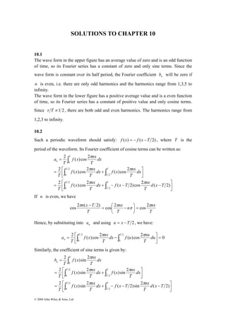 SOLUTIONS TO CHAPTER 10 
10.1 
The wave form in the upper figure has an average value of zero and is an odd function 
of time, so its Fourier series has a constant of zero and only sine terms. Since the 
wave form is constant over its half period, the Fourier coefficient n b will be zero if 
n is even, i.e. there are only odd harmonics and the harmonics range from 1,3,5 to 
infinity. 
The wave form in the lower figure has a positive average value and is a even function 
of time, so its Fourier series has a constant of positive value and only cosine terms. 
Since τ T ≠ 1 2 , there are both odd and even harmonics. The harmonics range from 
1,2,3 to infinity. 
10.2 
Such a periodic waveform should satisfy: f (x) = − f (x −T 2) , where T is the 
period of the waveform. Its Fourier coefficient of cosine terms can be written as: 
⎤ 
2 T 
( ) cos 2 
∫ 
f x nx 
dx f x nx 
π 
f x nx 
0 
2 ( )cos 2 ( ) cos 2 
π π 
= ⎡ + 
T 
T 
T 
∫ ∫ 
dx f x T nx 
f x nx 
= ⎡ T 
+ − − − 
π π 2 cos 2 cos ) 2 ( 2 cos = ⎟⎠ 
dx f u nu 
f x nx 
a π π 
= ⎡∫ − ∫T T 
n du 
⎤ 
2 T 
( )sin 2 
∫ 
dx f x nx 
f x π 
nx 
f x nx 
0 
2 ( )sin 2 ( )sin 2 
π π 
= ⎡ + 
T 
T 
T 
∫ ∫ 
dx f x T nx 
f x nx 
= ⎡ T 
+ − − − 
© 2008 John Wiley & Sons, Ltd 
⎤ 
⎥⎦ 
⎢⎣ 
⎢⎣ 
⎥⎦ 
= 
T 
T 
∫ ∫ 
n 
d x T 
T 
T 
T 
dx 
T 
T 
T 
dx 
T 
T 
a 
2 
2 
0 
2 
2 
0 
2 2 π 2 π 
( )cos ( 2)cos ( 2) 
If n is even, we have 
n nx 
n x T π 
T 
nx 
T 
T 
⎞ 
π 
⎜⎝= ⎛ − 
− 
Hence, by substituting into n a and using u = x −T 2 , we have: 
2 ( ) cos 2 2 ( )cos 2 0 
0 
2 
0 
⎤ 
= ⎥⎦ 
⎢⎣ 
T 
T 
T 
Similarly, the coefficient of sine terms is given by: 
⎤ 
⎥⎦ 
⎢⎣ 
⎢⎣ 
⎥⎦ 
= 
T 
T 
∫ ∫ 
n 
d x T 
T 
T 
T 
dx 
T 
T 
T 
dx 
T 
T 
b 
2 
2 
0 
2 
2 
0 
2 2 π 2 π 
( )sin ( 2)sin ( 2) 
 
