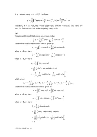 If n is even, using u = x −T 2 , we have: 
dx f u nu 
f x nx 
2 ( )sin 2 2 ( )sin 2 0 
b π π 
= ⎡∫ − ∫T T 
n du 
a h x nxdx n 
= 
∫ 
h n x n xdx 
= + + − 
a h 2 
, a = 0 , 
3 2 ⋅ 
© 2008 John Wiley & Sons, Ltd 
0 
2 
0 
⎤ 
= ⎥⎦ 
⎢⎣ 
T 
T 
T 
Therefore, if n is even, the Fourier coefficients of both cosine and sine terms are 
zero, i.e. there are no even order frequency components. 
10.3 
The constant term of the Fourier series is given by: 
a = 1 
∫ 2 
π ydx = 1 
∫π h sin 
xdx = h 0 0 0 
2 
2 
π π π 
1 
2 
The Fourier coefficient of cosine term is given by: 
a 1 y cosnxdx h sin x cos nxdx n 
= ∫ 2 
π = ∫π 
π 0 
π 0 
when n = 1, we have: 
a h x xdx h xdx 
1 0 0 = ∫ = ∫ = π π 
sin 2 0 
2 
sin cos 
π π 
when n > 1, we have: 
π 
π 
π 
π 
π 
π 
0 
0 
0 
⎡ − 
cos(1 ) 
cos(1 ) 1 
1 
1 
1 
2 
sin(1 ) sin(1 ) 
2 
sin cos 
⎥⎦⎤ 
⎢⎣ 
− 
+ + 
+ 
= − 
∫ 
n x 
n 
n x 
n 
h 
which gives: 
1 3 
= − 
π 
a h 2 
, a = 0 , 
5 4 ⋅ 
3 5 
= − 
π 
a h 2 
, … 
6 ⋅ 
5 7 
= − 
π 
The Fourier coefficient of sine term is given by: 
b 1 y sin nxdx h sin xsin nxdx n 
= ∫ 2 
π = ∫π 
π 0 
π 0 
when n = 1, we have: 
b = h ∫ x xdx = h ∫ xdx = h π π 
2 
sin sin sin 
0 
2 
1 0 
π π 
when n > 1, we have: 
b h x nxdx n 
π 
h n x n xdx 
= − − + 
π 
0 
⎡ + 
sin(1 ) 
sin(1 ) 1 
1 
1 
1 
2 
cos(1 ) cos(1 ) 
2 
sin sin 
0 
0 
0 
= 
⎤ 
⎥⎦ 
⎢⎣ 
+ 
− + 
− 
= 
= 
∫ 
∫ 
π 
π 
π 
π 
n x 
n 
n x 
n 
h 
 