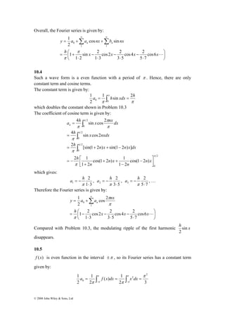 Overall, the Fourier series is given by: 
1 
= +Σ +Σ∞ ∞ 
y a a nx b nx n n 
0 
π 
h 
⎛ 
x x x xL a = 
4 h sin x cos 2 
nx dx n 
h x nxdx 
4 π 
sin cos2 
π 
π 
∫ 
h n x n x dx 
2 [sin(1 2 ) sin(1 2 ) ] 
= 
= + + − 
π 
a h , 
1 ⋅ 
y a a nx n 
© 2008 John Wiley & Sons, Ltd 
⎞ 
⎟⎠ 
⎜⎝ 
cos4 2 
⋅ 
− 
cos2 2 
⋅ 
− 
sin 2 
⋅ 
− 
⋅ 
= + 
cos6 
5 7 
3 5 
1 3 
1 2 
1 
cos sin 
2 
1 1 
π 
10.4 
Such a wave form is a even function with a period of π . Hence, there are only 
constant term and cosine terms. 
The constant term is given by: 
a 1 π hsin xdx 2h 
2 
π π 
1 
0 0 = ∫ = 
which doubles the constant shown in Problem 10.3 
The coefficient of cosine term is given by: 
2 
0 
2 
0 
2 
0 
2 
0 
⎡ − 
cos(1 2 ) 
cos(1 2 ) 1 
1 2 
2 1 
1 2 
π 
π 
π 
π 
π 
π 
⎤ 
⎥⎦ 
⎢⎣ 
− 
+ + 
+ 
= − 
∫ 
∫ 
n x 
n 
n x 
n 
h 
which gives: 
2 
1 3 
= − 
π 
a h 2 
, 
2 ⋅ 
3 5 
= − 
π 
a h 2 
, … 
3 ⋅ 
5 7 
= − 
π 
Therefore the Fourier series is given by: 
⎞ 
⎟⎠ 
1 
+ = Σ∞ 
π 
h 
⎛ 
x x xL ⎜⎝ 
cos4 2 
⋅ 
− 
cos2 2 
⋅ 
− 
1 2 
⋅ 
= − 
cos6 
5 7 
3 5 
1 3 
cos 2 
2 
1 
0 
π 
π 
Compared with Problem 10.3, the modulating ripple of the first harmonic h sin x 
2 
disappears. 
10.5 
f (x) is even function in the interval ±π , so its Fourier series has a constant term 
given by: 
1 2 
( ) 1 
2 3 
1 
2 
2 
2 
0 
π 
π π 
π 
π 
π 
π 
= ∫ = ∫ = − − 
a f x dx x dx 
 