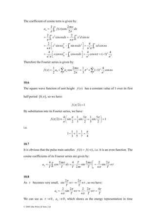 The coefficient of cosine term is given by: 
a 2 f ( x π 
)cos 2 
nx dx 
2 π cos 2 π 
sin 
∫ ∫ 
= = 
π π 
2 sin π π sin 4 π 
cos 
∫ 2 
∫ 
0 
π π 
2 0 0 2 2 
( ) 1 nx 
= ∫ = ⋅ = 
© 2008 John Wiley & Sons, Ltd 
0 2 0 
0 
2 
0 
2 
0 
2 
4 cos cos 4 cos ( 1) 4 
n 
n 
n 
x nx nxdx 
n 
xd nx 
n 
x nx nxdx 
n 
x d nx 
n 
x nxdx 
n 
n 
− = = ⎥⎦ ⎤ 
⎢⎣ ⎡ 
= − 
= ⎥⎦ ⎤ 
⎢⎣ ⎡ 
= − 
2 
= 
∫ 
∫ 
π 
π 
π 
π 
π π 
π 
Therefore the Fourier series is given by: 
cos 2 
π 
1 
( 1) 4 cos 
0 Σ Σ∞ ∞ 
= + = + − 
1 
2 
2 
1 
3 
2 
2 
n 
f x a a nx n 
n π 
π 
10.6 
The square wave function of unit height f (x) has a constant value of 1 over its first 
half period [0,π ], so we have: 
f (π 2) = 1 
By substitution into its Fourier series, we have: 
1 
sin 5 
5 
⎟⎠ 
( 2 ) ≈ 4 ⎛ sin + 1 
sin 3 
+ 
1 
⎞ 
= 2 
3 
2 
2 
⎜⎝ 
π π π 
π 
f π 
i.e. 
1 
7 4 
1 
5 
1 1 
3 
π 
− + − = 
10.7 
It is obvious that the pulse train satisfies f (t) = f (−t) , i.e. it is an even function. The 
cosine coefficients of its Fourier series are given by: 
nx 
nx 
τ n 
τ 
π 
π 
π π 
τ 
π 
T n T 
n 
T 
T 
dx 
T 
T 
an 
sin 2 2 sin 2 
2 
4 cos 2 4 
0 
0 
10.8 
As τ becomes very small, τ 
2 π π 
sin τ 
→ 2 n 
, so we have: 
T 
n 
T 
= 2 sin 2 ≈ 2 ⋅ 2 = 4 
T 
n 
n T 
n 
n T 
an 
τ 
τ 
π 
π 
τ 
π 
π 
We can see as τ →0 , →0 n a , which shows as the energy representation in time 
 