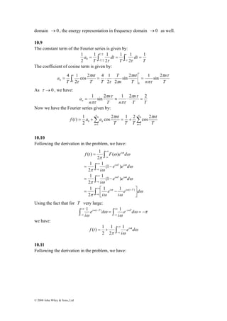 domain →0 , the energy representation in frequency domain →0 as well. 
10.9 
The constant term of the Fourier series is given by: 
= ∫ = ⋅ ⋅ = 
f t a a nt π π 
( ) 1 
© 2008 John Wiley & Sons, Ltd 
T 
dt 
1 1 
T 
dt 
1 2 
1 1 
a T 
T 
T 
1 
2 
2 
2 
τ 
0 2 = ∫ = ∫ = − − 
τ τ τ 
The coefficient of cosine term is given by: 
n 
T 
nt 
T n 
n 
T 
nt 
cos 2 4 1 
2 
T T 
T 
an 
π τ 
πτ 
π 
τ π 
π 
τ 
τ 
τ sin 2 1 sin 2 
2 2 
4 1 
0 
0 
As τ →0 , we have: 
n 
T T 
n 
T n 
n 
an 
π τ 
= 1 sin 2 ≈ 1 ⋅ 2 = 2 
πτ 
π τ 
πτ 
Now we have the Fourier series given by: 
Σ Σ∞ 
n T 
1 = 
1 
∞ 
= + = + 
= 
0 
cos 2 1 2 cos 2 
2 
n n 
nt 
T T T 
10.10 
Following the derivation in the problem, we have: 
i t 
( ) 1 
f t F e d 
+∞ 
−∞ 
∫ 
1 
= − 
∫ 
1 
= − 
ω 
i T i t 
ω ω 
i T i t 
ω ω 
1 1 ( ) 
1 
= ⎡ − 
∫ 
∫ 
+∞ 
−∞ 
− 
+∞ 
−∞ 
+∞ 
−∞ 
⎤ 
⎥⎦ 
⎢⎣ 
= 
ω 
π ω ω 
ω 
π ω 
ω 
π ω 
ω ω 
π 
ω ω 
e d 
i 
e 
i 
e e d 
i 
e e d 
i 
i t i t T 
2 
1 (1 ) 
2 
1 (1 ) 
2 
( ) 
2 
Using the fact that for T very large: 
1 i (t T ) 1 i T 
∫ ω − = ∫ +∞ 
e ω d 
= − ω π 
+∞ − 
−∞ 
ω 
ω 
ω 
−∞ 
i 
e d 
i 
we have: 
f t 1 i t 
∫+∞ 
1 
( ) 1 
= + ω 
π −∞ 
ω 
e ω d 
i 
2 
2 
10.11 
Following the derivation in the problem, we have: 
 