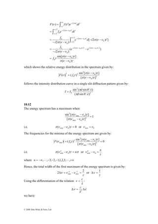 +∞ − ′ 
−∞ 
F f t e dt 
= ′ 
© 2008 John Wiley & Sons, Ltd 
( ) ( ) 
2 2 ( ) 
2 0 
f e dt 
2 π ( ν ν 
) 
i t 
0 
( ) 
sin[ π ( ν ν ) τ 
] 
π ν ν τ 
τ 
π ν ν 
π ν ν 
ν 
π ν ν τ π ν ν τ 
τ 
τ 
π ν ν 
τ π ν ν 
τ 
πν 
( ) 
[ 2 ( ) ] 
2 ( ) 
0 
0 
0 
2 ( ) 2 2 ( ) 2 
0 
0 
2 
2 ( ) 
2 0 
0 
0 
2 
0 0 
0 
− 
− 
= 
− 
− − 
= 
− − ′ 
− − 
= 
= ′ ′ 
− − − 
+ 
− 
− − ′ 
+ − − ′ 
− 
∫ 
∫ 
∫ 
f 
e e 
i 
f 
e d i t 
i 
f 
i i 
i t 
i t 
which shows the relative energy distribution in the spectrum given by: 
π ( ) ( ) sin [ ( ν ν ) τ 
] 
2 
0 
0 
2 
2 
0 
2 
[ π ( ν ν ) τ 
] 
ν τ 
− 
− 
F = f 
follows the intensity distribution curve in a single slit diffraction pattern given by: 
I = I d 
sin ( sin ) 
π θ λ 
π θ λ 
d 
2 
2 
0 ( sin ) 
10.12 
The energy spectrum has a maximum when: 
1 
sin [ π ( ν ν ) τ 
] 
2 
max 0 
[ ( ) ] 
max 0 
2 
= 
− 
− 
π ν ν τ 
i.e. ( ) 0 min 0 π ν −ν τ = or min 0 ν =ν 
The frequencies for the minima of the energy spectrum are given by: 
0 
sin [ π ( ν ν τ 
( ) ( ) ) ] min 0 
2 
[ ( ) ] 
min 0 
2 
2 
min 0 = 
− 
− 
= 
π ν ν τ 
F ν f τ 
i.e. π (ν n −ν )τ = nπ min 0 or 
ν n −ν = n min 0 
τ 
where n = −∞,L,−3,−2,−1,1,2,3,L,+∞ 
Hence, the total width of the first maximum of the energy spectrum is given by: 
2 ν ν ν 1 2 
1 
min Δ = + − − = or 
τ 
min 
Δν = 1 
τ 
Using the differentiation of the relation 
ν = c : 
λ 
c 
Δν = Δ 2 
λ 
λ 
we have 
 