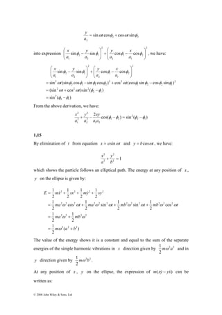 ⎛ 
x 
⎛ 
y 
− + ⎟ ⎟⎠ 
x 
y 
sin sin cos cos 
φ φ φ φ 
⎞ 
⎛ 
t t 
x 
sin (sin cos sin cos ) cos (cos sin cos sin ) 
= − + − 
ω φ φ φ φ ω φ φ φ φ 
(sin cos )sin ( ) 
= + − 
ω ω φ φ 
= − 
1 
E = mx + sx + my + 
sy 
1 
& & 
ω ω ω ω ω ω ω ω 
= + + + 
1 
ω ω 
= + 
1 
1 
1 
2 2 2 2 
cos 1 
2 2 2 2 2 2 2 2 2 2 2 2 
ma t ma t mb t mb t 
1 
2 2 2 2 
ma mb 
ω 
© 2008 John Wiley & Sons, Ltd 
y = + 
2 2 
2 
sinωt cosφ cosωt sinφ 
a 
into expression 
2 
2 
x 
1 
⎞ 
y 
+ − 1 
2 
⎟⎠ 
⎟ 2 
1 
y 
2 
2 
1 
⎞ 
⎛ 
⎜ ⎜⎝ 
cos cos sin sin ⎟ ⎟⎠ 
⎜ ⎜⎝ 
φ − φ φ φ 
a 
a 
a 
a 
, we have: 
sin ( ) 
2 1 
2 
2 1 
2 2 2 
2 
1 2 2 1 
2 2 
2 1 1 2 
2 
2 
2 
1 
1 
2 
2 
1 
2 
2 
1 
φ φ 
⎟ ⎟⎠ 
⎜ ⎜⎝ 
⎞ 
⎜ ⎜⎝ 
− 
t t 
a 
a 
a 
a 
From the above derivation, we have: 
2 
+ − xy 
φ −φ = φ −φ 
2 cos( ) sin ( ) 
2 1 
2 
1 2 
1 2 
2 
y 
2 
2 
x 
2 
1 
a a 
a 
a 
1.15 
By elimination of t from equation x = asinωt and y = bcosωt , we have: 
2 
2 
+ = 
1 2 
2 
y 
b 
x 
a 
which shows the particle follows an elliptical path. The energy at any position of x , 
y on the ellipse is given by: 
( ) 
2 
2 
2 
cos 
sin 1 
2 
sin 1 
2 
2 
2 
1 
2 
2 
2 
2 
2 2 2 
m a b 
= + 
The value of the energy shows it is a constant and equal to the sum of the separate 
energies of the simple harmonic vibrations in x direction given by 2 2 
1 mω a and in 
2 
1 mω b . 
y direction given by 2 2 
2 
At any position of x , y on the ellipse, the expression of m(xy& − yx&) can be 
written as: 
 