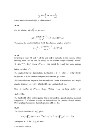 E = E e−ω0t Q = E e− where Q = t 0 ω 
(ν ) ( ) 2πν πν 0 τ πν π ν 0 ν τ 
© 2008 John Wiley & Sons, Ltd 
2 Δ = c or 
τ 
λ 
λ 
1 
λ 
λ 
τ 
Δ 
= 
2 
c 
which is the coherence length l of Problem 10.11. 
10.13 
Use the relation ν 
20 
λ 
Δλ = Δ 
c 
, we have: 
(6.936 10 ) 4 17 
10 1.6 10 [ ] 
× 
3 10 
8 
7 2 
− m 
− 
× ≈ × 
× 
Δλ = 
Then, using the result in Problem 10.12, the coherence length is given by: 
2 7 20 
(6.936 × 
10 ) 4 
λ 
l = × m 
3 10 [ ] 
= − 
1.6 10 
17 
× 
= 
Δ 
− 
λ 
10.14 
Referring to pages 46 and 47 of the text, and in particular to the example of the 
radiating atom, we see that the energy of the damped simple harmonic motion: 
1 
0 0 
, the period for which the atom radiates 
0 before cut off at 0 ω 
ω 
e−1 . 
The length of the wave train radiated by the atom is l = ct where c is the velocity 
of light and l is the coherence length which contains Q radians. 
Since the coherence length is finite the radiation cannot be represented by a single 
angular frequency but by a bandwidth Δω centred about . 
Now =ω Δω 0 Q so ω = =1 Δω 0 Q t . Writing t = Δt we have ΔωΔt =1 or 
ΔνΔt =1 2π . 
The bandwidth effect on the spectral line is increased in a gas of radiating atoms at 
temperature T . Collisions between the atoms shorten the coherence length and the 
Doppler effect from atomic thermal velocities adds to Δν . 
10.15 
The Fourier transform of f (t) gives: 
∫ ∫ ∫+∞ 
+∞ − − 
−∞ 
−∞ 
+∞ − − 
−∞ 
F = f t e−i tdt = f ei te t e i tdt = f e[i2 ( ) 1 ]tdt 
0 
2 2 
0 
Noting that t ≥ 0 for f (t) , we have: 
 
