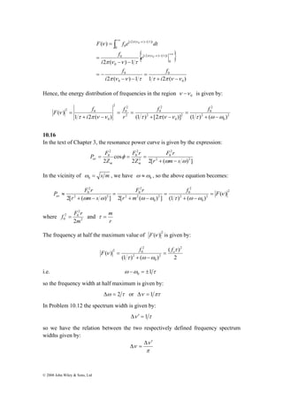 F f 
= f f 
P F 
2 
0 ( ) 
P F r av = 
r m s 
2 
f = F r and 
2 0 
0 2m 
© 2008 John Wiley & Sons, Ltd 
i π ν ν τ 
t 
F f e dt 
{ } 
( ) 
2 ( ) 1 
π ν ν τ 
2 ( ) 1 1 2 ( ) 
0 
0 
0 
0 
0 
[ 2 ( ) 1 ] 
0 
0 
0 
[ 2 ( ) 1 ] 
0 
0 
0 
π ν ν τ τ π ν ν 
ν 
π ν ν τ 
+ − 
= 
− − 
= − 
− − 
= 
= 
− − +∞ 
+∞ − − ∫ 
i 
f 
i 
f 
e 
i 
f 
i t 
Hence, the energy distribution of frequencies in the region 0 ν −ν is given by: 
2 
0 
2 
2 
0 
2 
0 
2 
2 
0 
2 
0 
2 
2 
0 
2 0 
f 
1 2 ( ) (1 ) [2 ( )] (1 ) ( ) 
( ) 
τ π ν ν τ π ν ν τ ω ω 
ν 
+ − 
= 
+ − 
= = 
+ − 
r 
i 
10.16 
In the text of Chapter 3, the resonance power curve is given by the expression: 
2 
0 
F r 
F r 
= = = 
av + − 
2 2[ ( ) ] 
cos 
2 2 
2 2 
2 
0 
2 
0 
ω ω 
φ 
r m s 
Z 
Z 
m m 
In the vicinity of = s m 0 ω 
, we have 0 ω 
ω ≈ , so the above equation becomes: 
2 
f F 
2 
0 
2 
2 
0 
2 
0 
F r 
2 2 
2 
0 
2 2 
r m 
2[ ( ) ] 2[ ( ) ] (1 ) ( ) 
ν 
ω ω ω ω τ + ω − 
ω 
= 
+ − 
= 
+ − 
≈ 
where 2 
τ = m 
r 
The frequency at half the maximum value of 2 F(ν ) is given by: 
ν o F f = f 
( ) 
2 
(1 ) ( ) 
( ) 
2 
2 
0 
2 
2 
2 0 τ 
τ + ω − 
ω 
= 
i.e. ω ω 1τ 0 − = ± 
so the frequency width at half maximum is given by: 
Δω = 2 τ or Δν = 1 πτ 
In Problem 10.12 the spectrum width is given by: 
Δν ′ = 1τ 
so we have the relation between the two respectively defined frequency spectrum 
widths given by: 
ν 
π 
ν 
Δ ′ 
Δ = 
 