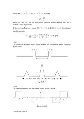 20 
λ 
Noting that Δλ = Δ 
ν 
c 
© 2008 John Wiley & Sons, Ltd 
20 
λ 
Δλ′ = Δ ′ 
and ν 
c 
, we have: 
λ 
π 
λ 
Δ ′ 
Δ = 
where Δλ and Δλ′ are the wavelength spectrum widths defined here and in 
Problem 10.12, respectively. 
If the spectrum line has a value Δλ = 3×10−9m in Problem 10.12, the coherence 
length is given by: 
2 7 20 
(5.46 10 ) 6 
32 10 [ ] 
× 
3 10 
9 
20 
λ 
λ 
l − m 
− 
− 
≈ × 
× × 
= 
Δ 
= 
Δ ′ 
= 
λπ π 
λ 
10.17 
The double slit function (upper figure) and its self convolution (lower figure) are 
shown below: 
Fig. A.10.17 
10.18 
The convolution of the two functions is shown in Fig. A.10.18.1. 
Fig. A.10.18.1 
τ 
d 
τ 
2τ d −τ 2τ d −τ 2τ 
⊗ = 
d d d d 
 