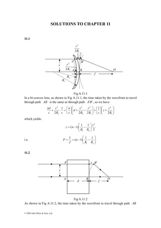 SOLUTIONS TO CHAPTER 11 
11.1 
r 
2 
2R 
r r 
2 R 
1 R 
+ ⋅ = ⎛ 
nd 
© 2008 John Wiley & Sons, Ltd 
A′ 
2 
2R 
1 
r 
z 
B′ 
A B 
d 
Fig A.11.1 
f 
2 
O 
In a bi-convex lens, as shown in Fig A.11.1, the time taken by the wavefront to travel 
through path AB is the same as through path A′B′ , so we have: 
⎞ 
⎟ ⎟⎠ 
⎞ 
⎛ 
⎟⎠ 
+ ⎜ ⎜⎝ 
+ ⎛ ⎟ ⎟⎠ 
⎜⎝ 
⎞ 
⎛ 
⎞ 
⎜ ⎜⎝ 
d r 
− + ⎟⎠ 
⎜⎝ 
1 
2 
1 
2 
2 
2 
2 
2 
z r 
2 
1 
r 
2 2 
1 
n 
2 R 
R c 
R 
c 
R c 
c 
which yields: 
2 
⎛ 
( 1) 1 1 
2 
z n 1 2 
⎟⎠ 
⎟ r 
R R 
⎞ 
⎜ ⎜⎝ 
= − − 
⎞ 
⎛ 
1 ( 1) 1 1 
i.e. ⎟ ⎟⎠ 
⎜ ⎜⎝ 
= = − − 
R R 
1 2 
n 
f 
P 
11.2 
A′ z 
B′ 
A B O 
d f 
Fig A.11.2 
r 
As shown in Fig A.11.2, the time taken by the wavefront to travel through path AB 
 