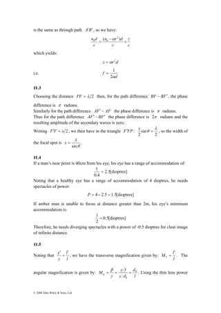is the same as through path A′B′ , so we have: 
λ 
sin 
x = . 
′ 
y ′ 
= 
l 
© 2008 John Wiley & Sons, Ltd 
z 
c 
= ( ) 2 
n d n α 
r d 
0 0 + 
c 
c 
− 
which yields: 
z =αr2d 
i.e. 
= 1 
d 
f 
2α 
11.3 
Choosing the distance PF = λ 2 then, for the path difference BF − BF′ , the phase 
difference is π radians. 
Similarly for the path difference AF′ − AF the phase difference is π radians. 
Thus for the path difference AF′ − BF′ the phase difference is 2π radians and the 
resulting amplitude of the secondary waves is zero. 
Writing F′F = x 2 , we then have in the triangle F′FP : 
x θ = , so the width of 
2 
sin 
2 
λ 
the focal spot is 
θ 
11.4 
If a man’s near point is 40cm from his eye, his eye has a range of accommodation of: 
2.5[dioptres] 
1 = 
0.4 
Noting that a healthy eye has a range of accommodation of 4 dioptres, he needs 
spectacles of power: 
P = 4 − 2.5 = 1.5[dioptres] 
If anther man is unable to focus at distance greater than 2m, his eye’s minimum 
accommodation is: 
0.5[dioptres] 
1 = 
2 
Therefore, he needs diverging spectacles with a power of -0.5 dioptres for clear image 
of infinite distance. 
11.5 
Noting that 
l 
y 
, we have the transverse magnification given by: 
′ 
= . The 
M l T 
l 
angular magnification is given by: 
M y l d 
0 
l 
= = = 
γ 
y d 
0 
β 
α . Using the thin lens power 
 