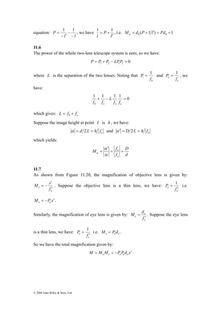 equation: 
= 1 − 
1 , we have 
− ′ 
l l 
P 
− 
M x 
′ 
= − . Suppose the objective lens is a thin lens, we have: 
© 2008 John Wiley & Sons, Ltd 
1 = + 1 , i.e. ( 1 ) 1 0 0 M = d P + l′ = Pd + α 
l 
P 
l ′ 
11.6 
The power of the whole two-lens telescope system is zero, so we have: 
0 1 2 1 2 P = P + P − LPP = 
where L is the separation of the two lenses. Noting that 
0 
1 
1 
f 
P = and 
P 1 
2 = , we 
e f 
have: 
1 + 1 − L 
1 1 = 
0 
f f 
0 
e o e f f 
which gives: e L = f + f 0 
Suppose the image height at point I is h , we have: 
o α = d 2 L = h f and e α ′ = D 2 L = h f 
which yields: 
D 
d 
M f 
= o = 
f 
e 
′ 
α 
= 
α 
α 
11.7 
As shown from Figure 11.20, the magnification of objective lens is given by: 
o 
o f 
′ 
= 1 i.e. 
o 
P 
o f 
′ 
M P x o o = − ′ . 
Similarly, the magnification of eye lens is given by: 
= o 
. Suppose the eye lens 
e 
M d 
e f 
′ 
is a thin lens, we have: 
= 1 i.e. o e o M = P d . 
e 
P 
e f 
′ 
So we have the total magnification given by: 
M M M P P d x o e o e o = = − ′ 
 
