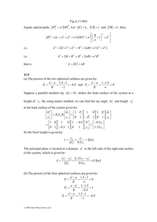 IP k c d n OP n R 
P n n and 1 1.5 0 
1 = − 
α α α 
⎡ 
′ 
2 
⎡ 
= 
⎤ 
1 0 
© 2008 John Wiley & Sons, Ltd 
Fig.A.11.8(b) 
Equate optical paths 2 2 2 IP = n OP . Let IC = k , CB = l and PB = d , then: 
⎤ 
⎥ ⎥⎦ 
⎡ 
= + + = = ⎛ + 2 
⎢ ⎢⎣ 
⎞ 
+ ⎟⎠ 
⎜⎝ 
2 
2 2 2 2 2 2 ( ) ( ) l d 
n 
i.e. k 2 + 2kl + l2 + d 2 = R2 + 2nRl + n2 (l2 + d 2 ) 
i.e. k 2 + 2kl + R2 = R2 + 2nRl + n2R2 
that is k = IC = nR 
11.9 
(a) The powers of the two spherical surfaces are given by: 
0.5 
1.5 1 
1 
− 
− 
= 
′ − 
= 
R 
− 
P n n 
2 = 
∞ 
= 
′ − 
= 
R 
Suppose a parallel incident ray ( 0) 1 α = strikes the front surface of the system at a 
height of 1 y . By using matrix method, we can find the ray angle 2 α ′ and height 2 y′ 
at the back surface of the system given by: 
⎤ 
1 1 
⎤ 
⎥⎦ 
⎡ 
⎤ 
1 
1 0 
0 0.5 
⎡− 
= ⎥⎦ 
⎢⎣ 
⎤ 
⎡ 
⎡ 
⎢⎣ 
⎤ 
1 
1 0.5 
⎤ 
⎥⎦ 
⎡ 
= ⎥⎦ 
⎡ − 
⎢⎣ 
⎤ 
⎥⎦ 
⎡ 
− ⎥⎦ 
⎢⎣ 
⎤ 
⎢⎣ 
⎥⎦ ⎤ 
⎡ 
⎢⎣ 
⎥⎦ 
⎢⎣ 
⎥⎦ 
⎢⎣ 
′ − ⎥⎦ 
⎢⎣ 
⎤ 
⎡ 
⎢⎣ 
= ⎥⎦ 
⎢⎣ 
′ 
y 
1 
1 
1 
1 
1 
2 
1 
1 
2 12 1 
2 
1.15 
0 1 
1 0 
0.3 1 
0 1 
0 1 
1 
0 1 
y 
y 
y 
P 
d 
P 
y 
R T R 
y 
So the focal length is given by: 
f y = y = 
1 m 
2[ ] 
1 
0.5 1 
= 
α 
2 
y 
′ 
The principal plane is located at a distance d to the left side of the right-end surface 
of the system, which is given by: 
′ − 
y y y − 
y 
2 1 m 
0.3[ ] 
1.15 
1 1 
d = 
0.5 
1 
2 
y 
= 
′ 
= 
α 
(b) The powers of the four spherical surfaces are given by: 
1.5 − 
1 0 
P n n 
1 = 
∞ 
= 
′ − 
= 
R 
1 
1 − 
1.5 
P n n 
2 = 
0.5 
− 
= 
− ′ 
= 
R 
0.5 
1.5 1 
P n n 
3 = − 
1 
− 
− 
= 
′ − 
= 
R 
 