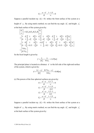 ⎡ 
⎤ 
⎡ 
− ⎥⎦ 
⎤ 
⎡ 
′ 
4 
⎡ 
= 
⎡ 
= 
⎡ 
= 
⎤ 
y 
1 
1 
1 0 
0.6 
1 0 
1 0 
© 2008 John Wiley & Sons, Ltd 
1 − 
1.5 0 
P n n 
4 = 
∞ 
= 
− ′ 
= 
R 
Suppose a parallel incident ray ( 0) 1 α = strikes the front surface of the system at a 
height of 1 y . By using matrix method, we can find the ray angle 4 α ′ and height 4 y′ 
at the back surface of the system given by: 
⎥⎦ 
⎢⎣ 
⎤ 
⎥⎦ 
⎡ 
⎢⎣ 
⎤ 
⎤ 
⎥⎦ 
1 1 
⎡ 
⎢⎣ 
⎤ 
⎥⎦ 
1 1 
1 0 
⎡ 
− ⎥⎦ 
⎢⎣ 
⎤ 
⎡ 
⎢⎣ 
⎤ 
⎥⎦ 
1 0 
⎡ 
− ⎥⎦ 
⎢⎣ 
⎤ 
1 
⎤ 
⎡ 
1 
1 0.5 
⎡ − 
⎢⎣ 
⎡ 
⎥ 
⎦ 
⎤ 
⎥⎦ 
⎢⎣ 
⎤ 
⎢⎣ 
⎥⎦ 
⎡ 
⎢⎣ 
⎤ 
⎥⎦ 
1 
⎡ 
⎢⎣ 
⎤ 
⎥⎦ 
⎡ 
⎢⎣ 
⎤ 
′ − ⎥⎦ 
⎡ 
⎢⎣ 
⎤ 
⎥⎦ 
⎤ 
⎡ 
⎢⎣ 
′ − ⎥⎦ 
⎢⎣ 
⎤ 
⎢⎣ 
′ − ⎥⎦ 
⎢⎣ 
⎥⎦ 
⎢⎣ 
= ⎥⎦ 
⎢⎣ 
′ 
1 
1 
1 
1 
2 
2 
3 
3 
4 
1 
4 34 3 23 2 12 1 
4 
0.71 
0 
1 0 
0 1 
1 0 
0.15 1 
0 1 
1 
1 0 
0.2 1 
0 1 
0.15 1 
0 1 
0 1 
1 
0 1 
1 
0 1 
1 
0 1 
y 
y 
y 
P 
d 
P 
d 
P 
d 
P 
y 
R T R T R T R 
y 
α 
α α 
So the focal length is given by: 
f y = y = 
1 m 
1.67[ ] 
1 
0.6 1 
= 
α 
4 
y 
′ 
The principal plane is located at a distance d to the left side of the right-end surface 
of the system, which is given by: 
′ − 
y y y − 
y 
4 1 m 
0.48[ ] 
0.71 
1 1 
d = 
0.6 
1 
4 
y 
= 
′ 
= 
α 
(c) The powers of the four spherical surfaces are given by: 
1.5 − 
1 0 
P n n 
1 = 
∞ 
= 
′ − 
= 
R 
1 
1 − 
1.5 
P n n 
2 = 
0.5 
− 
= 
− ′ 
= 
R 
1 
1.5 − 
1 
P n n 
3 = 
0.5 
= 
′ − 
= 
R 
1 − 
1.5 0 
P n n 
4 = 
∞ 
= 
− ′ 
= 
R 
Suppose a parallel incident ray ( 0) 1 α = strikes the front surface of the system at a 
height of 1 y . By using matrix method, we can find the ray angle 4 α ′ and height 4 y′ 
at the back surface of the system given by: 
 