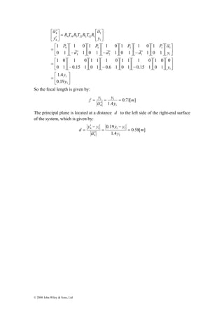 ⎡ 
⎤ 
⎡ 
− ⎥⎦ 
⎤ 
⎥⎦ 
⎡ 
′ 
4 
⎡ 
= 
⎡ 
= 
⎡ 
= 
⎢⎣ 
⎤ 
1 
1 0 
1.4 
y 
© 2008 John Wiley & Sons, Ltd 
⎤ 
⎤ 
⎥⎦ 
⎡ 
1 1 
⎡ 
⎢⎣ 
⎤ 
⎤ 
⎥⎦ 
1 
1 0 
⎡ 
⎢⎣ 
⎡ 
⎤ 
⎥⎦ 
⎡ 
⎤ 
1 
1 1 
⎡ 
− ⎥⎦ 
⎢⎣ 
⎤ 
⎡ 
⎡ 
⎢⎣ 
⎤ 
⎤ 
⎥⎦ 
⎤ 
⎡ 
1 
⎤ 
1 
1 1 
⎡ 
− ⎥⎦ 
⎢⎣ 
⎤ 
⎡ 
⎢⎣ 
⎡ 
⎤ 
⎥⎦ 
⎢⎣ 
⎤ 
⎢⎣ 
⎥⎦ 
⎢⎣ 
⎥⎦ 
⎢⎣ 
⎤ 
⎥⎦ 
⎢⎣ 
1 0 
′ − ⎥⎦ 
⎢⎣ 
⎥⎦ 
⎢⎣ 
1 0 
′ − ⎥⎦ 
⎢⎣ 
⎤ 
⎥⎦ 
⎢⎣ 
1 0 
′ − ⎥⎦ 
⎢⎣ 
⎥⎦ 
⎡ 
⎢⎣ 
= ⎥⎦ 
⎢⎣ 
′ 
1 
1 
y 
1 
1 
1 
2 
2 
3 
3 
4 
1 
4 34 3 23 2 12 1 
4 
0.19 
0 
0 1 
1 0 
0.15 1 
0 1 
1 0 
0.6 1 
0 1 
1 0 
0.15 1 
0 1 
0 1 
1 
0 1 
1 
0 1 
1 
0 1 
y 
y 
P 
d 
P 
d 
P 
d 
P 
y 
R T R T R T R 
y 
α 
α α 
So the focal length is given by: 
f y = y = 
1 m 
0.71[ ] 
1 
1.4 1 
= 
α 
4 
y 
′ 
The principal plane is located at a distance d to the left side of the right-end surface 
of the system, which is given by: 
′ − 
y y y − 
y 
4 1 m 
0.58[ ] 
0.19 
1 1 
d = 
1.4 
1 
4 
y 
= 
′ 
= 
α 
 
