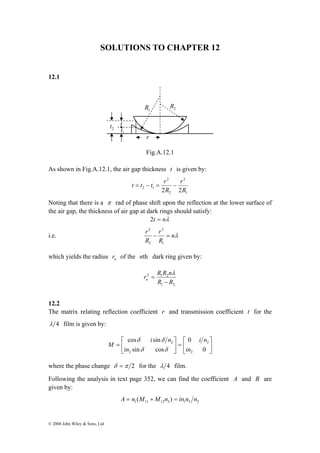 SOLUTIONS TO CHAPTER 12 
12.1 
© 2008 John Wiley & Sons, Ltd 
2 R 1 R 
r 
Fig.A.12.1 
2 t t 
1 t 
As shown in Fig.A.12.1, the air gap thickness t is given by: 
1 
2 
t = t − t = r − 
2 
2 
r 
2 1 2 R 
2R 
Noting that there is a π rad of phase shift upon the reflection at the lower surface of 
the air gap, the thickness of air gap at dark rings should satisfy: 
2t = nλ 
2 
2 
r − r 
= 
i.e. nλ 
R 
R 
1 
2 
which yields the radius n r of the nth dark ring given by: 
r 2 R R n 1 2 
n − 
R R 
1 2 
= 
λ 
12.2 
The matrix relating reflection coefficient r and transmission coefficient t for the 
λ 4 film is given by: 
⎤ 
⎥⎦ 
⎡ 
= ⎥⎦ 
⎢⎣ 
⎤ 
⎡ 
= 
⎢⎣ 
0 
0 
cos sin 
δ δ 
sin cos 
2 
2 
2 
2 
in 
i n 
in 
i n 
M 
δ δ 
where the phase change δ =π 2 for the λ 4 film. 
Following the analysis in text page 352, we can find the coefficient A and B are 
given by: 
1 11 12 3 1 3 2 A = n (M +M n ) = in n n 
 