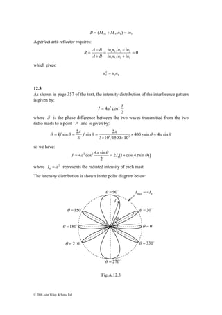 sin 2 sin 2 8 3 × × = 
δ θ 400 sin 4 sin 
I = a = I + 
max 0 I = 4I 
θ =150o θ = 30o 
© 2008 John Wiley & Sons, Ltd 
21 22 3 2 B = (M +M n ) = in 
A perfect anti-reflector requires: 
0 
in n n − 
in 
1 3 2 2 = 
+ 
1 3 2 2 
= 
R A − 
B 
+ 
= 
in n n in 
A B 
which gives: 
2 
2 n = n n 
1 3 
12.3 
As shown in page 357 of the text, the intensity distribution of the interference pattern 
is given by: 
4 2 cos2 δ I = a 
2 
where δ is the phase difference between the two waves transmitted from the two 
radio masts to a point P and is given by: 
θ π θ 
π 
θ 
π 
λ 
3 × 10 1500 × 
10 
= kf = f = 
so we have: 
4 π 4 cos sin θ 
0 
2 2 π θ 
2 [1 cos(4 sin )] 
2 
where 2 
0 I = a represents the radiated intensity of each mast. 
The intensity distribution is shown in the polar diagram below: 
Fig.A.12.3 
θ = 210o 
θ = 0o 
θ =180o 
θ = 90o 
θ = 270o 
θ = 330o 
I 
θ 
 
