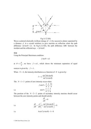 π 
θ θ 
A C 
B 
d 
d sinθ 
θ = ± , we have: f = nλ , which shows the minimum separation of equal 
sources is given by: f = λ . 
When N = 4 , the intensity distribution as a function of θ is given by: 
© 2008 John Wiley & Sons, Ltd 
Fig.A.12.5(b) 
Waves scattered elastically (without change of λ ) by successive planes separated by 
a distance d in a crystal reinforce to give maxima on reflection when the path 
difference 2d sinθ = nλ . In Fig.A.12.5(b), the path difference ABC between the 
incident and the reflected rays = 2d sinθ . 
12.6 
Using the Principal Maximum condition: 
f sinθ = nλ 
at 
2 
2 
π θ 
sin (4 sin ) 
2 
π θ 
sin ( sin ) 
s I = I 
The N −1 = 3 points of zero intensity occur when: 
, 3 
2 
4 
, 
4 
sin 
λ λ λ 
f θ = 
i.e. 
, 3 
2 
4 
sinθ = 1 
, 1 
4 
The position of the N − 2 = 2 points of secondary intensity maxima should occur 
between the zero intensity points and should satisfy: 
= 0 
dI 
dθ 
2 
sin (4 sin ) 
⎤ 
⎡ 
π θ 
d 
dI 
i.e. 0 
2 
sin ( sin ) 
= ⎥⎦ 
⎢⎣ 
= 
π θ 
θ θ s I 
d 
d 
i.e. 6cos2 (π sinθ ) −1 = 0 
 