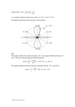 sin = 1 arccos ⎛± 
1 
which yields: ⎟⎠ 
s I 16I max = 
θ =150o θ = 30o 
sin 2 2 0.21 = × − 
© 2008 John Wiley & Sons, Ltd 
⎞ 
⎜⎝ 
6 
π 
θ 
i.e. secondary intensity maxima occur when θ = 21.5o and θ = 39.3o . 
The angular distribution of the intensity is shown below: 
12.7 
The angular width of the central maximum δθ is the angular difference between +1 
and -1 order zero intensity position and should satisfy: 
δθ 1.875 10 3 
or δθ = 6′ 
32 × 
7 
× 
λ 
= = 
Nf 
The angular separation between successive principal maxima Δθ is given by: 
θ 0.03 
or Δθ = 1o42′ 
sin Δ = = 0.21 = 
7 
λ 
f 
θ = 210o 
θ = 0o 
θ =180o 
θ = 90o 
θ = 270o 
θ = 330o 
I 
θ 
 