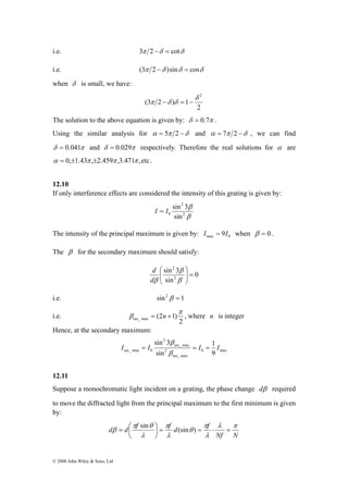 i.e. 3π 2 −δ = cotδ 
i.e. (3π 2 −δ )sinδ = cosδ 
when δ is small, we have: 
d d f f d f λ π 
= ⎛ sin (sin ) 
β = ⋅ = = ⎟⎠ 
© 2008 John Wiley & Sons, Ltd 
2 
(3 2 ) 1 
δ 2 
π −δ δ = − 
The solution to the above equation is given by: δ = 0.7π . 
Using the similar analysis for α = 5π 2 −δ and α = 7π 2 −δ , we can find 
δ = 0.041π and δ = 0.029π respectively. Therefore the real solutions for α are 
α = 0,±1.43π ,±2.459π ,3.471π ,etc . 
12.10 
If only interference effects are considered the intensity of this grating is given by: 
I = I sin 3 
β 
2 
β 
2 
0 sin 
The intensity of the principal maximum is given by: max 0 I = 9I when β = 0 . 
The β for the secondary maximum should satisfy: 
0 
⎛ 3 
sin 
2 
sin 
2 
⎞ 
β 
= ⎟ ⎟⎠ 
⎜ ⎜⎝ 
β 
d 
dβ 
i.e. sin2 β = 1 
i.e. 
2 
(2 1) sec_ max 
π 
β = n + , where n is integer 
Hence, at the secondary maximum: 
1 
β 
I = I = I = I 
0 max 
sec_ max 
sin 3 
2 
sec_ max 
2 
sec_ max 0 sin 
β 
9 
12.11 
Suppose a monochromatic light incident on a grating, the phase change dβ required 
to move the diffracted light from the principal maximum to the first minimum is given 
by: 
Nf N 
π 
λ 
θ 
π 
λ 
π θ 
λ 
⎞ 
⎜⎝ 
 